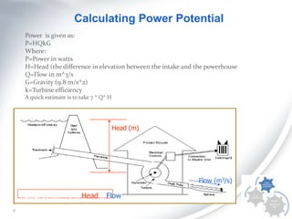 Calculating Power Potential
Power is given as:
P=HQkG
Where:
P=Power in watts
H=Head (the difference in elevation between the intake and the powerhouse
Q=Flow in m^3/s
G=Gravity (9.8 m/s^2)
k=Turbine efficiency
A quick estimate is to take 7 * Q* H

Head (m)

Flow (m3/s)

Power in kW
6

7 x Head x Flow

 