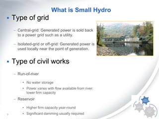 What is Small Hydro


Type of grid
– Central-grid: Generated power is sold back
to a power grid such as a utility.
– Isolated-grid or off-grid: Generated power is
used locally near the point of generation.



Type of civil works
– Run-of-river
• No water storage
• Power varies with flow available from river:
lower firm capacity

– Reservoir
• Higher firm capacity year-round
8

• Significant damming usually required

 