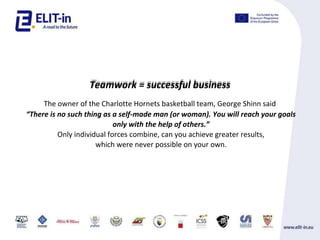 Teamwork = successful business
The owner of the Charlotte Hornets basketball team, George Shinn said
There is no such thing as a self-made man (or woman). You will reach your goals
only with the help of others.
Only individual forces combine, can you achieve greater results,
which were never possible on your own.
 