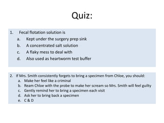 Direct Fecal SmearsTo look for motile one-celled parasites and bacteriaGiardiaTrichomonasSpirochete bacteriaDone on many pets from “puppy mills”	Jockey Lot or swap meetBreedersPet storesRescues and sheltersA very small amount of feces is smeared onto a glass slideAdd a drop of tap water and mix into the feces to make it wateryTop with a cover slipThe cover slip should easily be flattened out over the sampleIf not, there is too much feces under it!