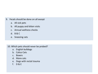 Quiz:Fecal flotation solution is Kept under the surgery prep sinkA concentrated salt solutionA flaky mess to deal withAlso used as heartworm test bufferIf Mrs. Smith consistently forgets to bring a specimen from Chloe, you should:Make her feel like a criminalReam Chloe with the probe to make her scream so Mrs. Smith will feel guiltyGently remind her to bring a specimen each visitAsk her to bring back a specimenC & D