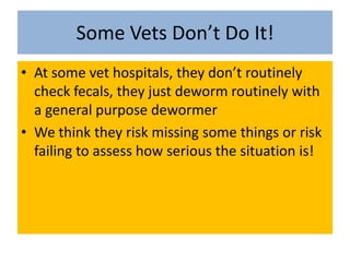 Some Vets Don’t Do It!At some vet hospitals, they don’t routinely check fecals, they just deworm routinely with a general purpose dewormerWe think they risk missing some things or risk failing to assess how serious the situation is!