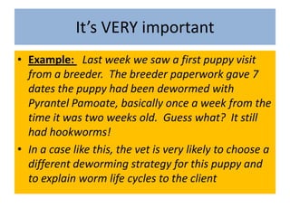 It’s VERY importantExample:  Last week we saw a first puppy visit from a breeder.  The breeder paperwork gave 7 dates the puppy had been dewormed with Pyrantel Pamoate, basically once a week from the time it was two weeks old.  Guess what?  It still had hookworms!  In a case like this, the vet is very likely to choose a different deworming strategy for this puppy and to explain worm life cycles to the client