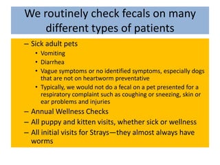 We routinely check fecals on many different types of patientsSick adult pets VomitingDiarrheaVague symptoms or no identified symptoms, especially dogs that are not on heartworm preventativeTypically, we would not do a fecal on a pet presented for a respiratory complaint such as coughing or sneezing, skin or ear problems and injuriesAnnual Wellness ChecksAll puppy and kitten visits, whether sick or wellnessAll initial visits for Strays—they almost always have worms