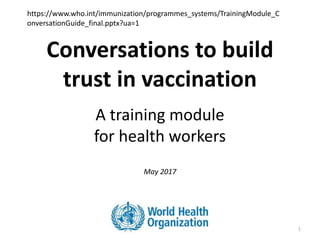 Conversations to build
trust in vaccination
A training module
for health workers
May 2017
1
https://www.who.int/immunization/programmes_systems/TrainingModule_C
onversationGuide_final.pptx?ua=1
 