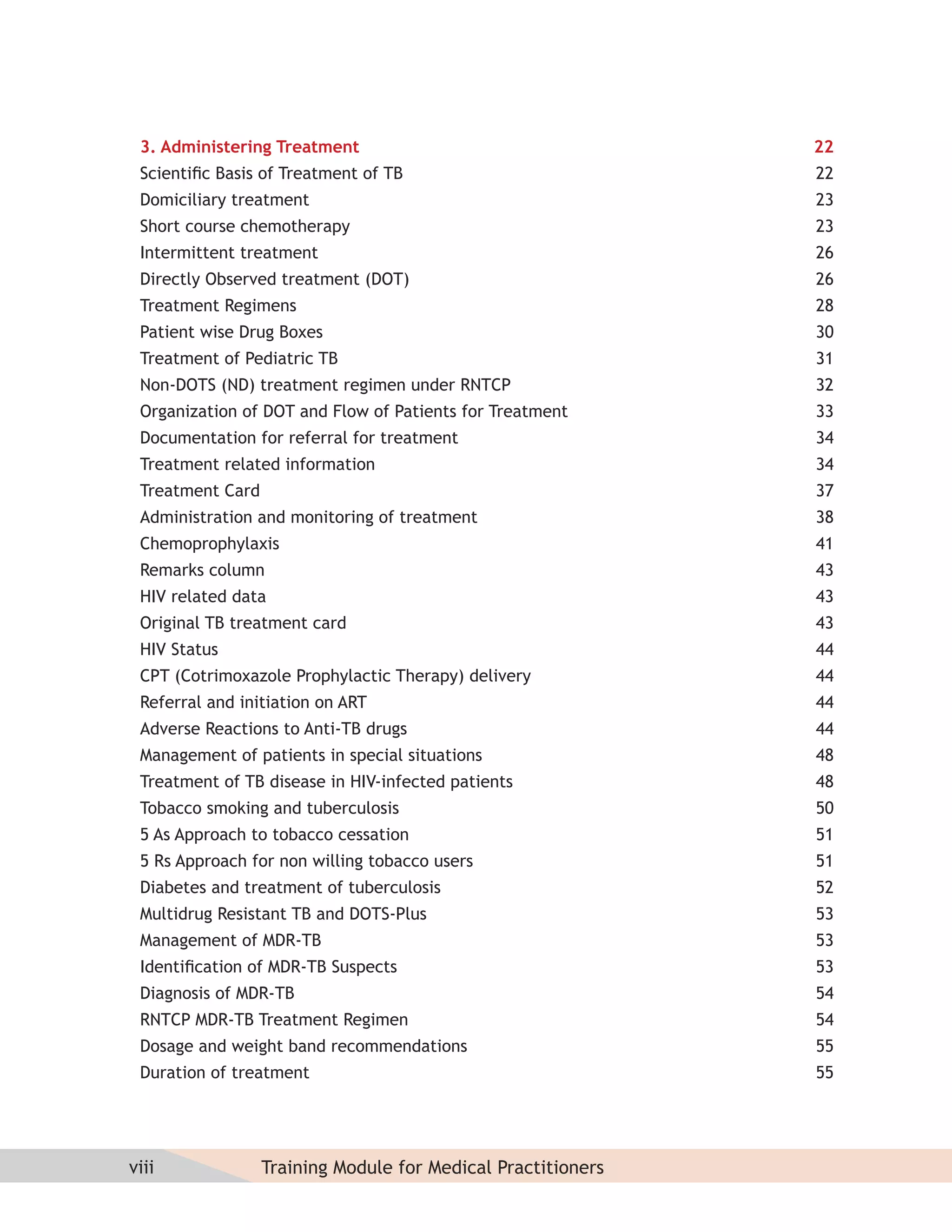 3. Administering Treatment                                   22
 Scientiﬁc Basis of Treatment of TB                           22
 Domiciliary treatment                                        23
 Short course chemotherapy                                    23
 Intermittent treatment                                       26
 Directly Observed treatment (DOT)                            26
 Treatment Regimens                                           28
 Patient wise Drug Boxes                                      30
 Treatment of Pediatric TB                                    31
 Non-DOTS (ND) treatment regimen under RNTCP                  32
 Organization of DOT and Flow of Patients for Treatment       33
 Documentation for referral for treatment                     34
 Treatment related information                                34
 Treatment Card                                               37
 Administration and monitoring of treatment                   38
 Chemoprophylaxis                                             41
 Remarks column                                               43
 HIV related data                                             43
 Original TB treatment card                                   43
 HIV Status                                                   44
 CPT (Cotrimoxazole Prophylactic Therapy) delivery            44
 Referral and initiation on ART                               44
 Adverse Reactions to Anti-TB drugs                           44
 Management of patients in special situations                 48
 Treatment of TB disease in HIV-infected patients             48
 Tobacco smoking and tuberculosis                             50
 5 As Approach to tobacco cessation                           51
 5 Rs Approach for non willing tobacco users                  51
 Diabetes and treatment of tuberculosis                       52
 Multidrug Resistant TB and DOTS-Plus                         53
 Management of MDR-TB                                         53
 Identiﬁcation of MDR-TB Suspects                             53
 Diagnosis of MDR-TB                                          54
 RNTCP MDR-TB Treatment Regimen                               54
 Dosage and weight band recommendations                       55
 Duration of treatment                                        55




viii              Training Module for Medical Practitioners
 