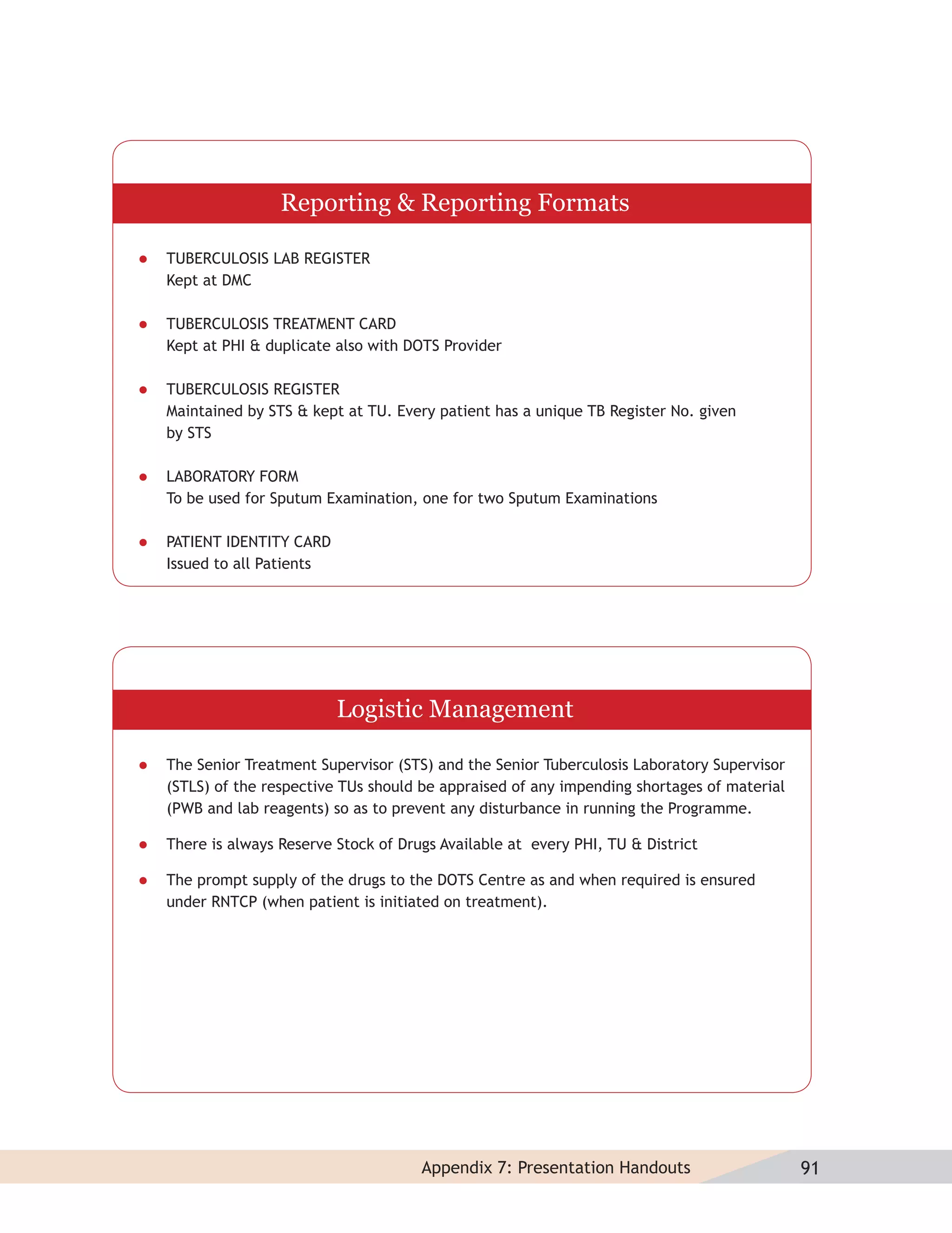 Reporting & Reporting Formats

   TUBERCULOSIS LAB REGISTER
    Kept at DMC

   TUBERCULOSIS TREATMENT CARD
    Kept at PHI & duplicate also with DOTS Provider

   TUBERCULOSIS REGISTER
    Maintained by STS & kept at TU. Every patient has a unique TB Register No. given
    by STS

   LABORATORY FORM
    To be used for Sputum Examination, one for two Sputum Examinations

   PATIENT IDENTITY CARD
    Issued to all Patients




                             Logistic Management

   The Senior Treatment Supervisor (STS) and the Senior Tuberculosis Laboratory Supervisor
    (STLS) of the respective TUs should be appraised of any impending shortages of material
    (PWB and lab reagents) so as to prevent any disturbance in running the Programme.

   There is always Reserve Stock of Drugs Available at every PHI, TU & District

   The prompt supply of the drugs to the DOTS Centre as and when required is ensured
    under RNTCP (when patient is initiated on treatment).




                                        Appendix 7: Presentation Handouts                     91
 