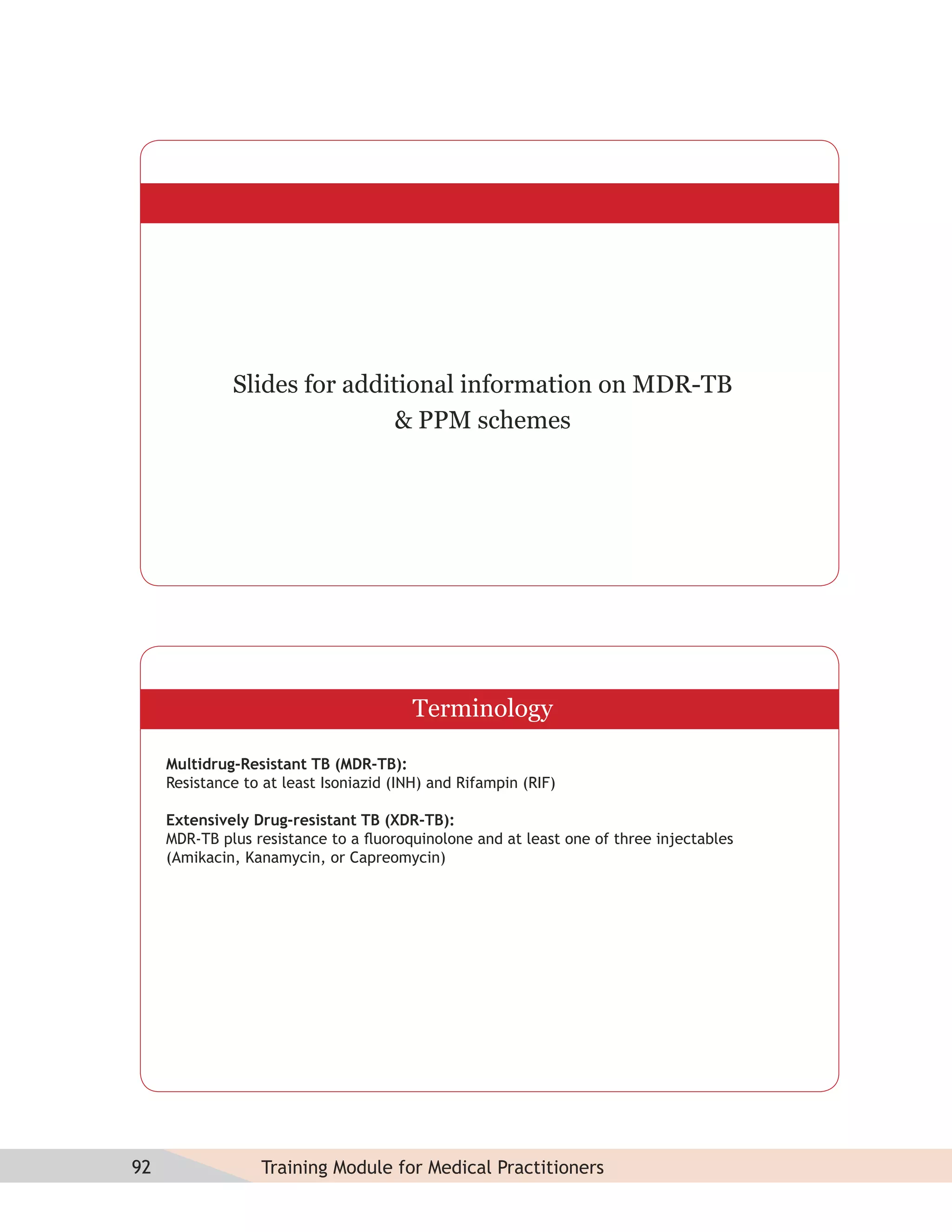Slides for additional information on MDR-TB
                             & PPM schemes




                                         Terminology

     Multidrug-Resistant TB (MDR-TB):
     Resistance to at least Isoniazid (INH) and Rifampin (RIF)

     Extensively Drug-resistant TB (XDR-TB):
     MDR-TB plus resistance to a ﬂuoroquinolone and at least one of three injectables
     (Amikacin, Kanamycin, or Capreomycin)




92                Training Module for Medical Practitioners
 
