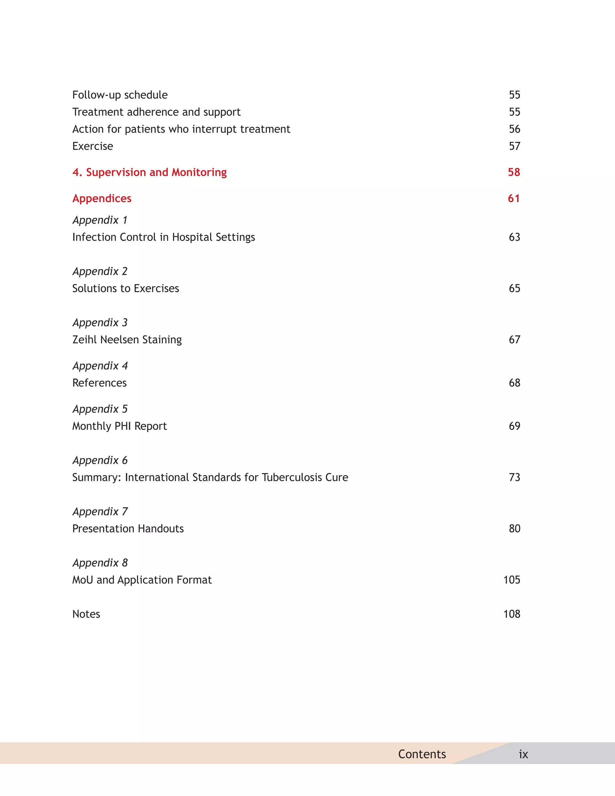 Follow-up schedule                                                   55
Treatment adherence and support                                      55
Action for patients who interrupt treatment                          56
Exercise                                                             57

4. Supervision and Monitoring                                       58

Appendices                                                          61
Appendix 1
Infection Control in Hospital Settings                               63


Appendix 2
Solutions to Exercises                                               65


Appendix 3
Zeihl Neelsen Staining                                               67

Appendix 4
References                                                           68

Appendix 5
Monthly PHI Report                                                   69


Appendix 6
Summary: International Standards for Tuberculosis Cure               73


Appendix 7
Presentation Handouts                                                80


Appendix 8
MoU and Application Format                                          105


Notes                                                               108




                                                         Contents     ix
 