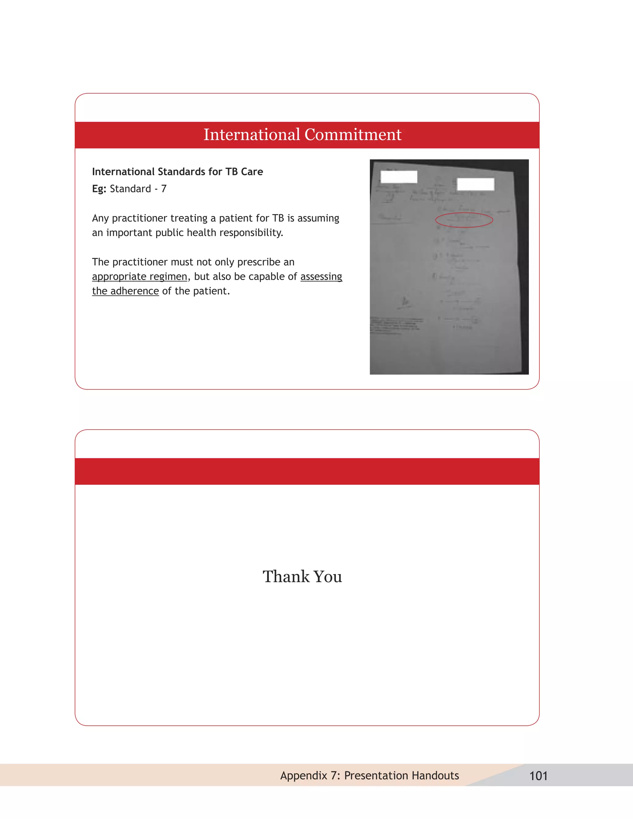 International Commitment

International Standards for TB Care
Eg: Standard - 7

Any practitioner treating a patient for TB is assuming
an important public health responsibility.

The practitioner must not only prescribe an
appropriate regimen, but also be capable of assessing
the adherence of the patient.




                                     Thank You




                                         Appendix 7: Presentation Handouts   101
 