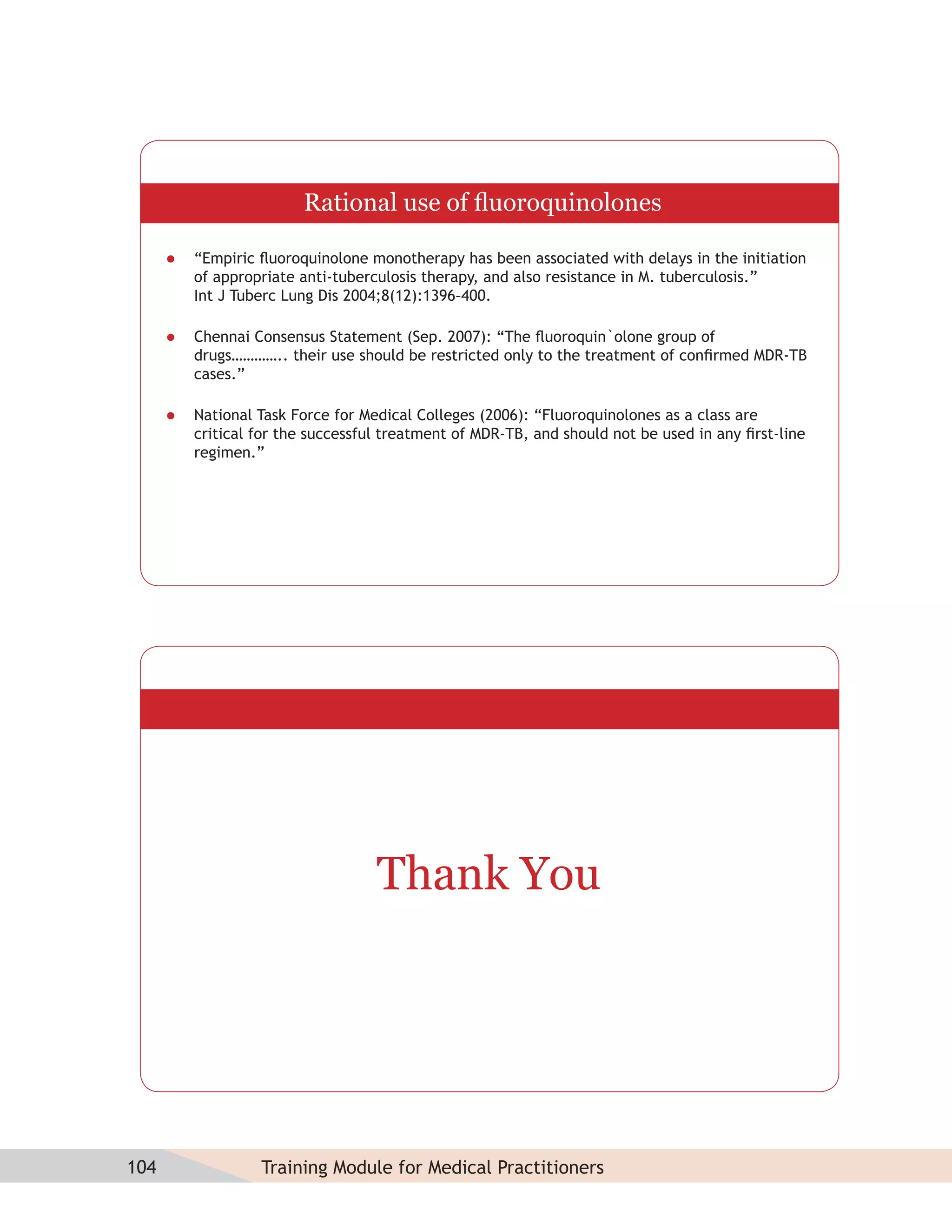 Rational use of ﬂuoroquinolones

         “Empiric ﬂuoroquinolone monotherapy has been associated with delays in the initiation
          of appropriate anti-tuberculosis therapy, and also resistance in M. tuberculosis.”
          Int J Tuberc Lung Dis 2004;8(12):1396–400.

         Chennai Consensus Statement (Sep. 2007): “The ﬂuoroquin`olone group of
          drugs………….. their use should be restricted only to the treatment of conﬁrmed MDR-TB
          cases.”

         National Task Force for Medical Colleges (2006): “Fluoroquinolones as a class are
          critical for the successful treatment of MDR-TB, and should not be used in any ﬁrst-line
          regimen.”




                                    Thank You




104                Training Module for Medical Practitioners
 