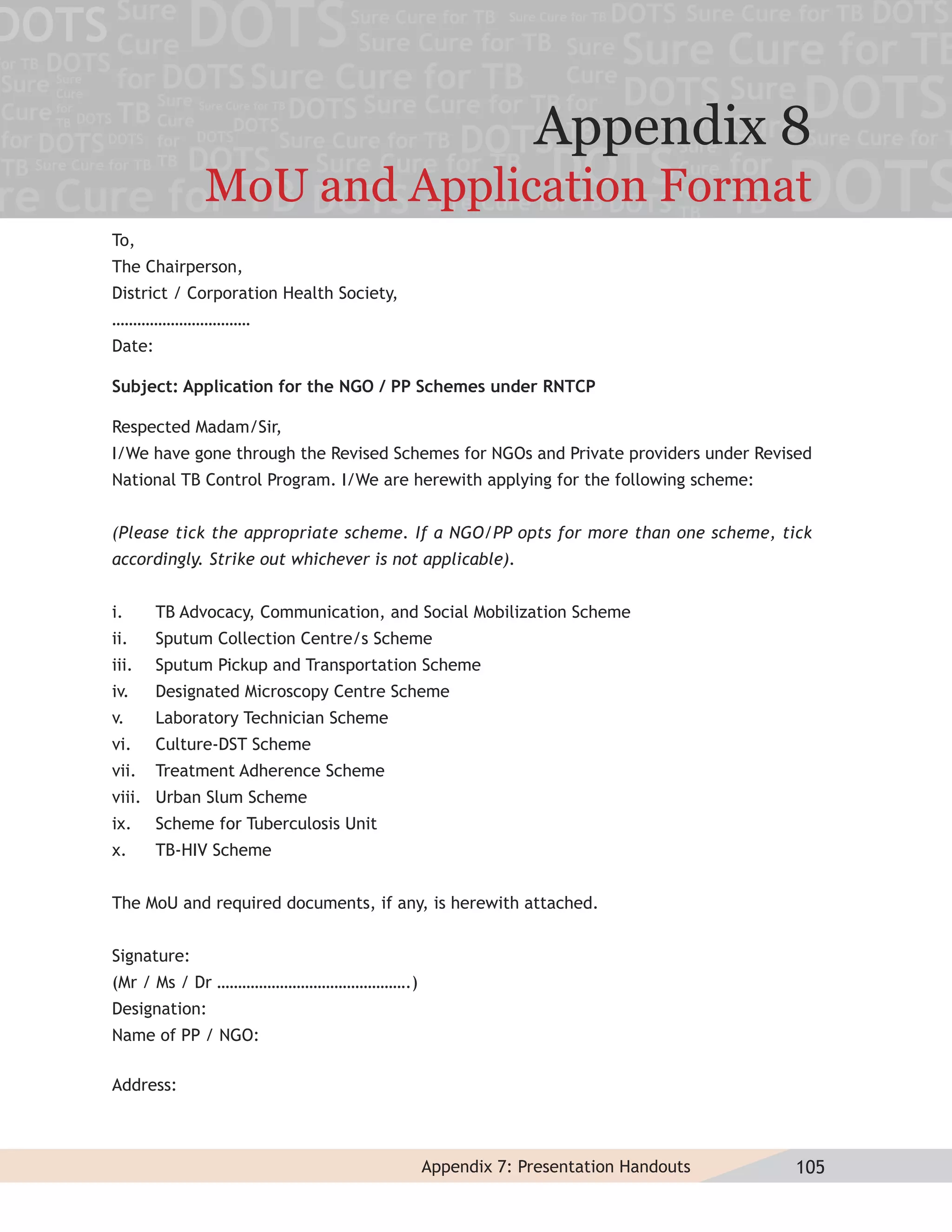 Appendix 8
              MoU and Application Format
To,
The Chairperson,
District / Corporation Health Society,
……………………………
Date:

Subject: Application for the NGO / PP Schemes under RNTCP

Respected Madam/Sir,
I/We have gone through the Revised Schemes for NGOs and Private providers under Revised
National TB Control Program. I/We are herewith applying for the following scheme:


(Please tick the appropriate scheme. If a NGO/PP opts for more than one scheme, tick
accordingly. Strike out whichever is not applicable).


i.      TB Advocacy, Communication, and Social Mobilization Scheme
ii.     Sputum Collection Centre/s Scheme
iii.    Sputum Pickup and Transportation Scheme
iv.     Designated Microscopy Centre Scheme
v.      Laboratory Technician Scheme
vi.     Culture-DST Scheme
vii.    Treatment Adherence Scheme
viii. Urban Slum Scheme
ix.     Scheme for Tuberculosis Unit
x.      TB-HIV Scheme


The MoU and required documents, if any, is herewith attached.


Signature:
(Mr / Ms / Dr ……………………………………….)
Designation:
Name of PP / NGO:

Address:



                                         Appendix 7: Presentation Handouts          105
 