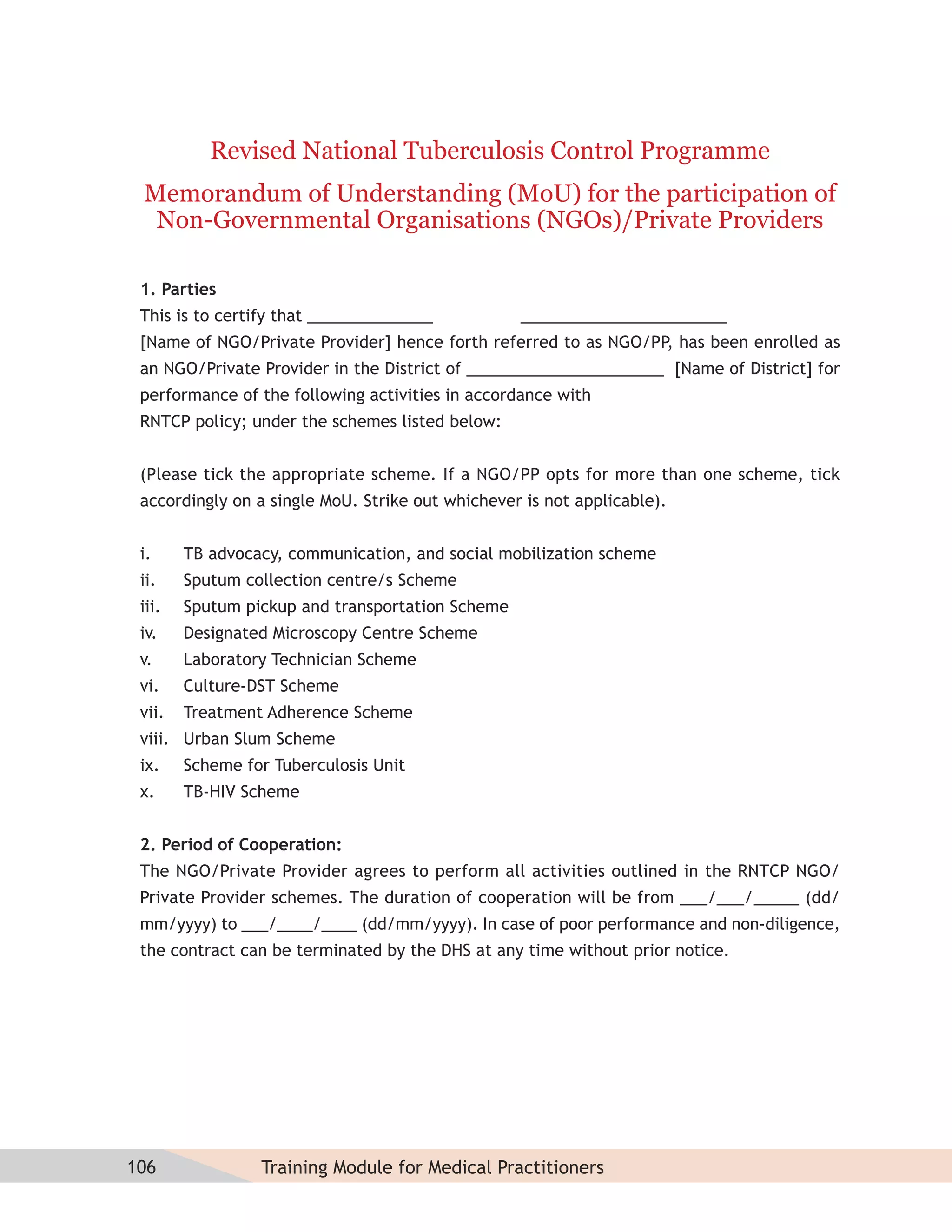Revised National Tuberculosis Control Programme
 Memorandum of Understanding (MoU) for the participation of
  Non-Governmental Organisations (NGOs)/Private Providers

 1. Parties
 This is to certify that ______________           _______________________
 [Name of NGO/Private Provider] hence forth referred to as NGO/PP, has been enrolled as
 an NGO/Private Provider in the District of ______________________ [Name of District] for
 performance of the following activities in accordance with
 RNTCP policy; under the schemes listed below:


 (Please tick the appropriate scheme. If a NGO/PP opts for more than one scheme, tick
 accordingly on a single MoU. Strike out whichever is not applicable).


 i.     TB advocacy, communication, and social mobilization scheme
 ii.    Sputum collection centre/s Scheme
 iii.   Sputum pickup and transportation Scheme
 iv.    Designated Microscopy Centre Scheme
 v.     Laboratory Technician Scheme
 vi.    Culture-DST Scheme
 vii.   Treatment Adherence Scheme
 viii. Urban Slum Scheme
 ix.    Scheme for Tuberculosis Unit
 x.     TB-HIV Scheme


 2. Period of Cooperation:
 The NGO/Private Provider agrees to perform all activities outlined in the RNTCP NGO/
 Private Provider schemes. The duration of cooperation will be from ___/___/_____ (dd/
 mm/yyyy) to ___/____/____ (dd/mm/yyyy). In case of poor performance and non-diligence,
 the contract can be terminated by the DHS at any time without prior notice.




106              Training Module for Medical Practitioners
 