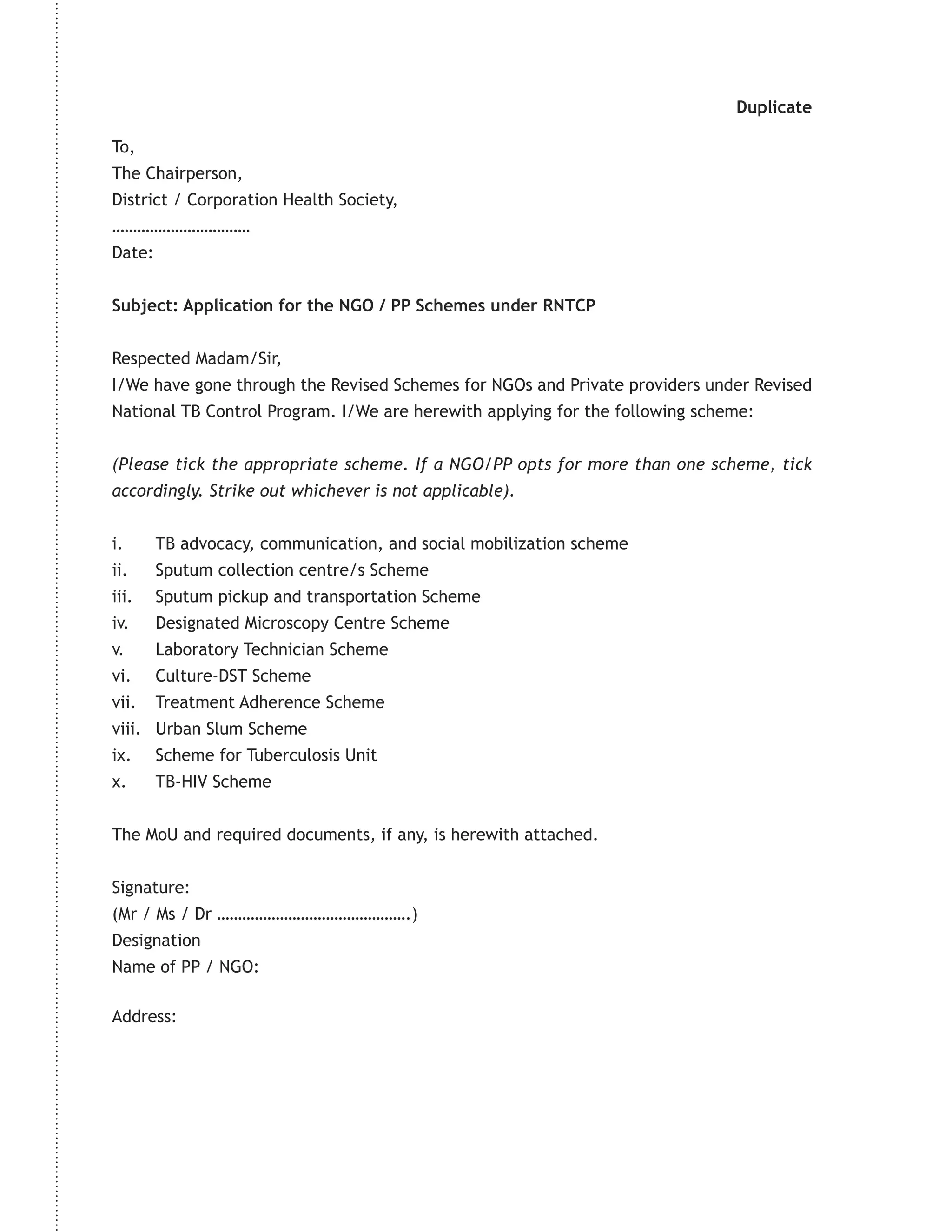 Duplicate

To,
The Chairperson,
District / Corporation Health Society,
……………………………
Date:


Subject: Application for the NGO / PP Schemes under RNTCP


Respected Madam/Sir,
I/We have gone through the Revised Schemes for NGOs and Private providers under Revised
National TB Control Program. I/We are herewith applying for the following scheme:


(Please tick the appropriate scheme. If a NGO/PP opts for more than one scheme, tick
accordingly. Strike out whichever is not applicable).


i.      TB advocacy, communication, and social mobilization scheme
ii.     Sputum collection centre/s Scheme
iii.    Sputum pickup and transportation Scheme
iv.     Designated Microscopy Centre Scheme
v.      Laboratory Technician Scheme
vi.     Culture-DST Scheme
vii.    Treatment Adherence Scheme
viii. Urban Slum Scheme
ix.     Scheme for Tuberculosis Unit
x.      TB-HIV Scheme


The MoU and required documents, if any, is herewith attached.


Signature:
(Mr / Ms / Dr ……………………………………….)
Designation
Name of PP / NGO:

Address:
 