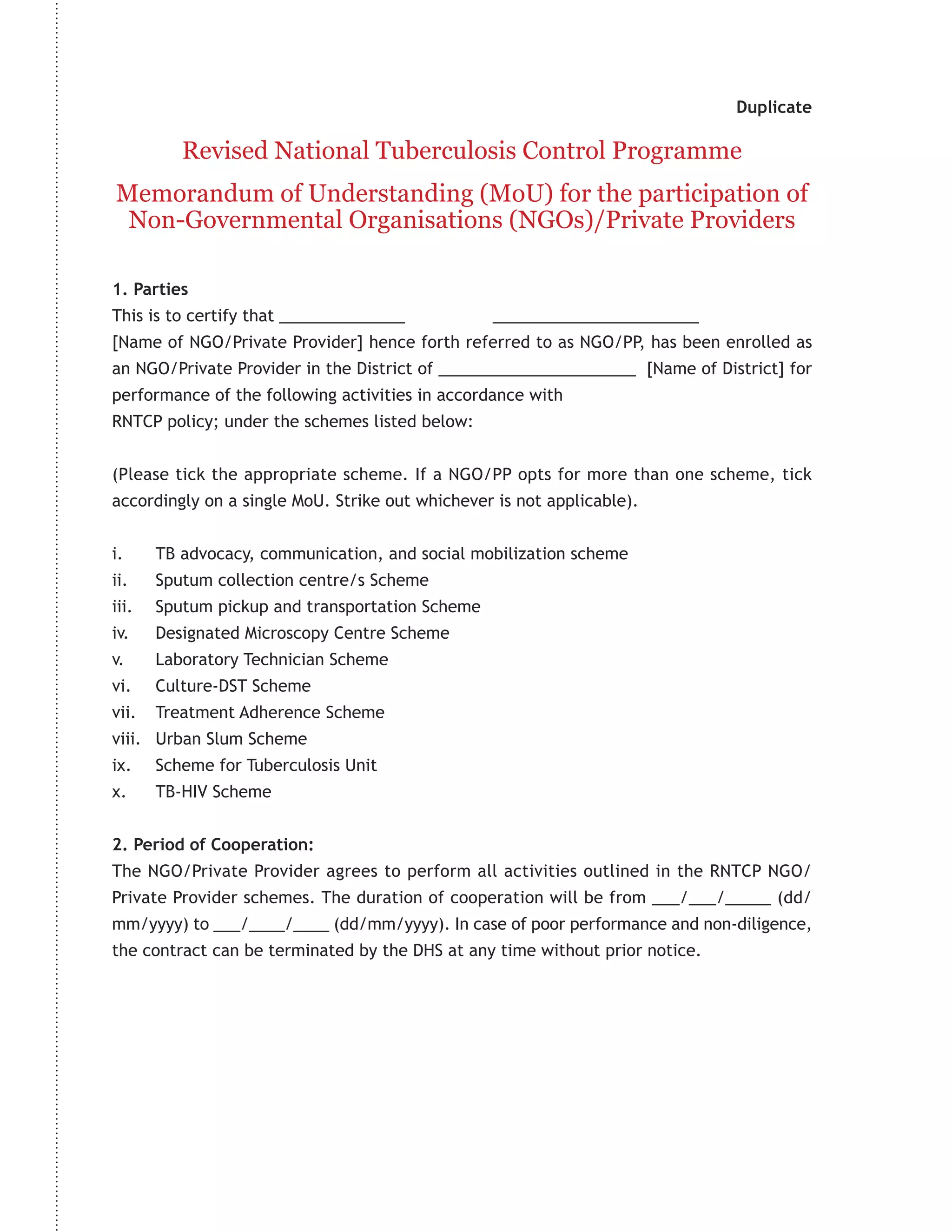 Duplicate

          Revised National Tuberculosis Control Programme
Memorandum of Understanding (MoU) for the participation of
 Non-Governmental Organisations (NGOs)/Private Providers

1. Parties
This is to certify that ______________           _______________________
[Name of NGO/Private Provider] hence forth referred to as NGO/PP, has been enrolled as
an NGO/Private Provider in the District of ______________________ [Name of District] for
performance of the following activities in accordance with
RNTCP policy; under the schemes listed below:


(Please tick the appropriate scheme. If a NGO/PP opts for more than one scheme, tick
accordingly on a single MoU. Strike out whichever is not applicable).


i.     TB advocacy, communication, and social mobilization scheme
ii.    Sputum collection centre/s Scheme
iii.   Sputum pickup and transportation Scheme
iv.    Designated Microscopy Centre Scheme
v.     Laboratory Technician Scheme
vi.    Culture-DST Scheme
vii.   Treatment Adherence Scheme
viii. Urban Slum Scheme
ix.    Scheme for Tuberculosis Unit
x.     TB-HIV Scheme


2. Period of Cooperation:
The NGO/Private Provider agrees to perform all activities outlined in the RNTCP NGO/
Private Provider schemes. The duration of cooperation will be from ___/___/_____ (dd/
mm/yyyy) to ___/____/____ (dd/mm/yyyy). In case of poor performance and non-diligence,
the contract can be terminated by the DHS at any time without prior notice.
 