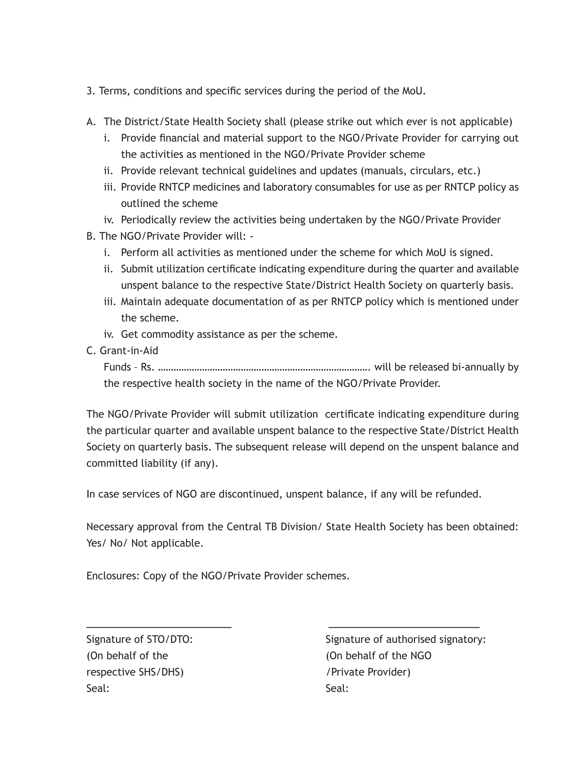 3. Terms, conditions and speciﬁc services during the period of the MoU.

A. The District/State Health Society shall (please strike out which ever is not applicable)
   i. Provide ﬁnancial and material support to the NGO/Private Provider for carrying out
        the activities as mentioned in the NGO/Private Provider scheme
   ii. Provide relevant technical guidelines and updates (manuals, circulars, etc.)
   iii. Provide RNTCP medicines and laboratory consumables for use as per RNTCP policy as
        outlined the scheme
   iv. Periodically review the activities being undertaken by the NGO/Private Provider
B. The NGO/Private Provider will: -
   i. Perform all activities as mentioned under the scheme for which MoU is signed.
   ii. Submit utilization certiﬁcate indicating expenditure during the quarter and available
        unspent balance to the respective State/District Health Society on quarterly basis.
   iii. Maintain adequate documentation of as per RNTCP policy which is mentioned under
        the scheme.
   iv. Get commodity assistance as per the scheme.
C. Grant-in-Aid
   Funds – Rs. ………………………………………………………………………. will be released bi-annually by
   the respective health society in the name of the NGO/Private Provider.

The NGO/Private Provider will submit utilization certiﬁcate indicating expenditure during
the particular quarter and available unspent balance to the respective State/District Health
Society on quarterly basis. The subsequent release will depend on the unspent balance and
committed liability (if any).

In case services of NGO are discontinued, unspent balance, if any will be refunded.


Necessary approval from the Central TB Division/ State Health Society has been obtained:
Yes/ No/ Not applicable.


Enclosures: Copy of the NGO/Private Provider schemes.



________________________                           _________________________
Signature of STO/DTO:                              Signature of authorised signatory:
(On behalf of the                                  (On behalf of the NGO
respective SHS/DHS)                                /Private Provider)
Seal:                                              Seal:
 