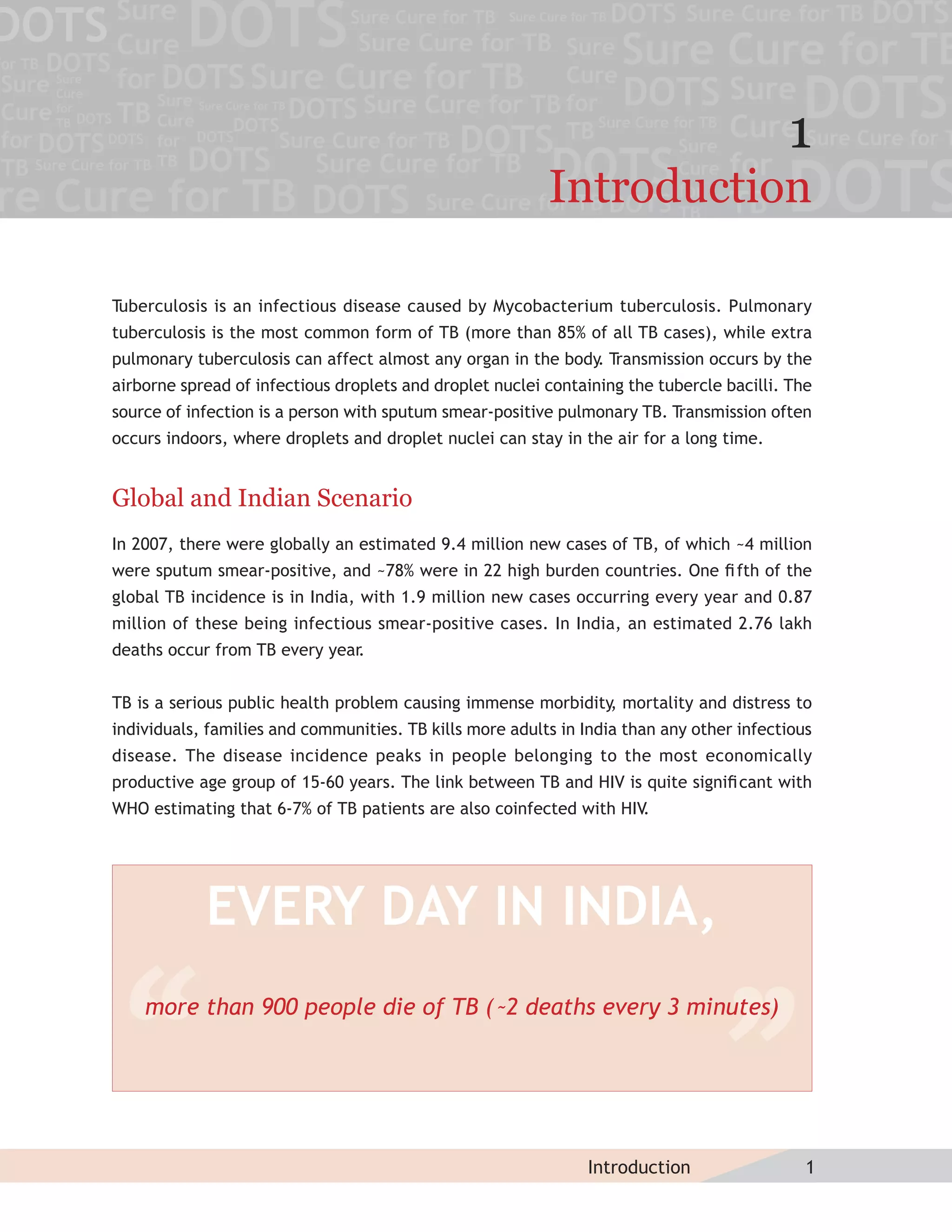 1
                                                          Introduction

Tuberculosis is an infectious disease caused by Mycobacterium tuberculosis. Pulmonary
tuberculosis is the most common form of TB (more than 85% of all TB cases), while extra
pulmonary tuberculosis can affect almost any organ in the body. Transmission occurs by the
airborne spread of infectious droplets and droplet nuclei containing the tubercle bacilli. The
source of infection is a person with sputum smear-positive pulmonary TB. Transmission often
occurs indoors, where droplets and droplet nuclei can stay in the air for a long time.


Global and Indian Scenario
In 2007, there were globally an estimated 9.4 million new cases of TB, of which ~4 million
were sputum smear-positive, and ~78% were in 22 high burden countries. One ﬁ fth of the
global TB incidence is in India, with 1.9 million new cases occurring every year and 0.87
million of these being infectious smear-positive cases. In India, an estimated 2.76 lakh
deaths occur from TB every year
                              .


TB is a serious public health problem causing immense morbidity, mortality and distress to
individuals, families and communities. TB kills more adults in India than any other infectious
disease. The disease incidence peaks in people belonging to the most economically
productive age group of 15-60 years. The link between TB and HIV is quite signiﬁ cant with
WHO estimating that 6-7% of TB patients are also coinfected with HIV.




            EVERY DAY IN INDIA,
    more than 900 people die of TB (˜2 deaths every 3 minutes)




                                                               Introduction                  1
 