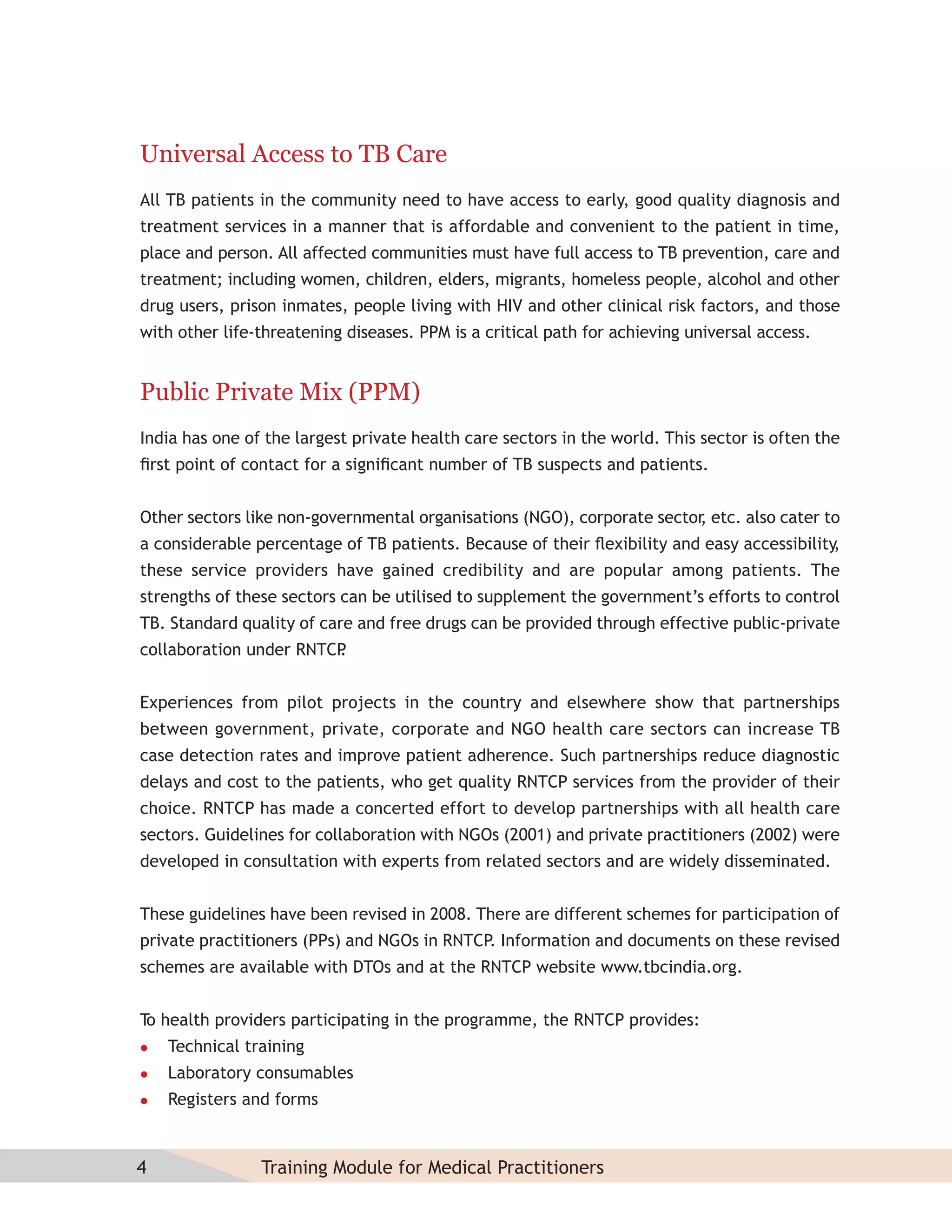 Universal Access to TB Care
All TB patients in the community need to have access to early, good quality diagnosis and
treatment services in a manner that is affordable and convenient to the patient in time,
place and person. All affected communities must have full access to TB prevention, care and
treatment; including women, children, elders, migrants, homeless people, alcohol and other
drug users, prison inmates, people living with HIV and other clinical risk factors, and those
with other life-threatening diseases. PPM is a critical path for achieving universal access.


Public Private Mix (PPM)
India has one of the largest private health care sectors in the world. This sector is often the
ﬁrst point of contact for a signiﬁcant number of TB suspects and patients.


Other sectors like non-governmental organisations (NGO), corporate sector etc. also cater to
                                                                        ,
a considerable percentage of TB patients. Because of their ﬂexibility and easy accessibility,
these service providers have gained credibility and are popular among patients. The
strengths of these sectors can be utilised to supplement the government’s efforts to control
TB. Standard quality of care and free drugs can be provided through effective public-private
collaboration under RNTCP
                        .


Experiences from pilot projects in the country and elsewhere show that partnerships
between government, private, corporate and NGO health care sectors can increase TB
case detection rates and improve patient adherence. Such partnerships reduce diagnostic
delays and cost to the patients, who get quality RNTCP services from the provider of their
choice. RNTCP has made a concerted effort to develop partnerships with all health care
sectors. Guidelines for collaboration with NGOs (2001) and private practitioners (2002) were
developed in consultation with experts from related sectors and are widely disseminated.


These guidelines have been revised in 2008. There are different schemes for participation of
private practitioners (PPs) and NGOs in RNTCP. Information and documents on these revised
schemes are available with DTOs and at the RNTCP website www.tbcindia.org.


T health providers participating in the programme, the RNTCP provides:
 o
   Technical training
   Laboratory consumables
   Registers and forms



4               Training Module for Medical Practitioners
 
