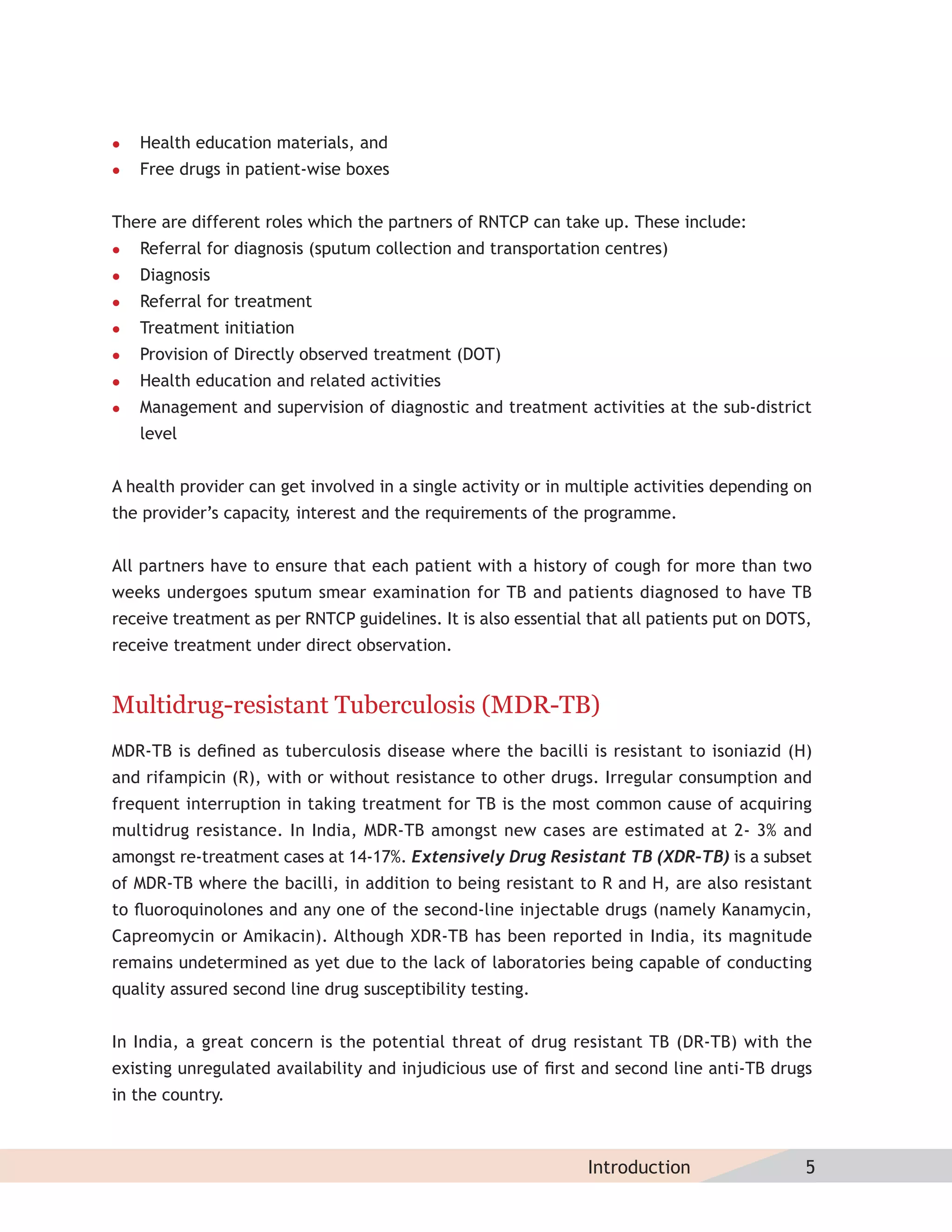    Health education materials, and
   Free drugs in patient-wise boxes


There are different roles which the partners of RNTCP can take up. These include:
   Referral for diagnosis (sputum collection and transportation centres)
   Diagnosis
   Referral for treatment
   Treatment initiation
   Provision of Directly observed treatment (DOT)
   Health education and related activities
   Management and supervision of diagnostic and treatment activities at the sub-district
    level


A health provider can get involved in a single activity or in multiple activities depending on
the provider’s capacity interest and the requirements of the programme.
                       ,


All partners have to ensure that each patient with a history of cough for more than two
weeks undergoes sputum smear examination for TB and patients diagnosed to have TB
receive treatment as per RNTCP guidelines. It is also essential that all patients put on DOTS,
receive treatment under direct observation.


Multidrug-resistant Tuberculosis (MDR-TB)
MDR-TB is deﬁned as tuberculosis disease where the bacilli is resistant to isoniazid (H)
and rifampicin (R), with or without resistance to other drugs. Irregular consumption and
frequent interruption in taking treatment for TB is the most common cause of acquiring
multidrug resistance. In India, MDR-TB amongst new cases are estimated at 2- 3% and
amongst re-treatment cases at 14-17%. Extensively Drug Resistant TB (XDR–TB) is a subset
of MDR-TB where the bacilli, in addition to being resistant to R and H, are also resistant
to ﬂuoroquinolones and any one of the second-line injectable drugs (namely Kanamycin,
Capreomycin or Amikacin). Although XDR-TB has been reported in India, its magnitude
remains undetermined as yet due to the lack of laboratories being capable of conducting
quality assured second line drug susceptibility testing.


In India, a great concern is the potential threat of drug resistant TB (DR-TB) with the
existing unregulated availability and injudicious use of ﬁrst and second line anti-TB drugs
in the country.



                                                               Introduction                  5
 