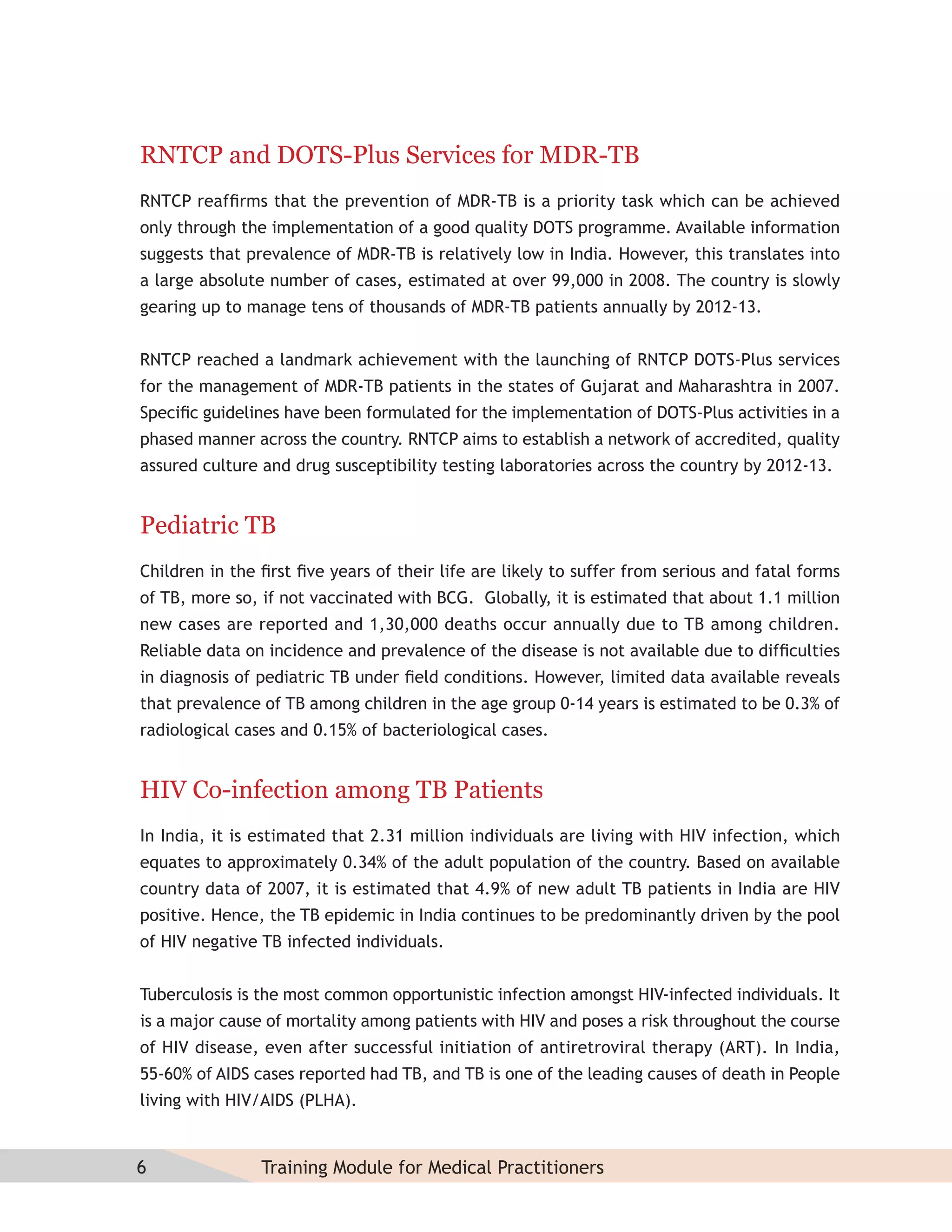 RNTCP and DOTS-Plus Services for MDR-TB
RNTCP reafﬁrms that the prevention of MDR-TB is a priority task which can be achieved
only through the implementation of a good quality DOTS programme. Available information
suggests that prevalence of MDR-TB is relatively low in India. However, this translates into
a large absolute number of cases, estimated at over 99,000 in 2008. The country is slowly
gearing up to manage tens of thousands of MDR-TB patients annually by 2012-13.


RNTCP reached a landmark achievement with the launching of RNTCP DOTS-Plus services
for the management of MDR-TB patients in the states of Gujarat and Maharashtra in 2007.
Speciﬁc guidelines have been formulated for the implementation of DOTS-Plus activities in a
phased manner across the country. RNTCP aims to establish a network of accredited, quality
assured culture and drug susceptibility testing laboratories across the country by 2012-13.


Pediatric TB
Children in the ﬁrst ﬁve years of their life are likely to suffer from serious and fatal forms
of TB, more so, if not vaccinated with BCG. Globally, it is estimated that about 1.1 million
new cases are reported and 1,30,000 deaths occur annually due to TB among children.
Reliable data on incidence and prevalence of the disease is not available due to difﬁculties
in diagnosis of pediatric TB under ﬁeld conditions. However, limited data available reveals
that prevalence of TB among children in the age group 0-14 years is estimated to be 0.3% of
radiological cases and 0.15% of bacteriological cases.


HIV Co-infection among TB Patients
In India, it is estimated that 2.31 million individuals are living with HIV infection, which
equates to approximately 0.34% of the adult population of the country. Based on available
country data of 2007, it is estimated that 4.9% of new adult TB patients in India are HIV
positive. Hence, the TB epidemic in India continues to be predominantly driven by the pool
of HIV negative TB infected individuals.


Tuberculosis is the most common opportunistic infection amongst HIV-infected individuals. It
is a major cause of mortality among patients with HIV and poses a risk throughout the course
of HIV disease, even after successful initiation of antiretroviral therapy (ART). In India,
55-60% of AIDS cases reported had TB, and TB is one of the leading causes of death in People
living with HIV/AIDS (PLHA).


6               Training Module for Medical Practitioners
 