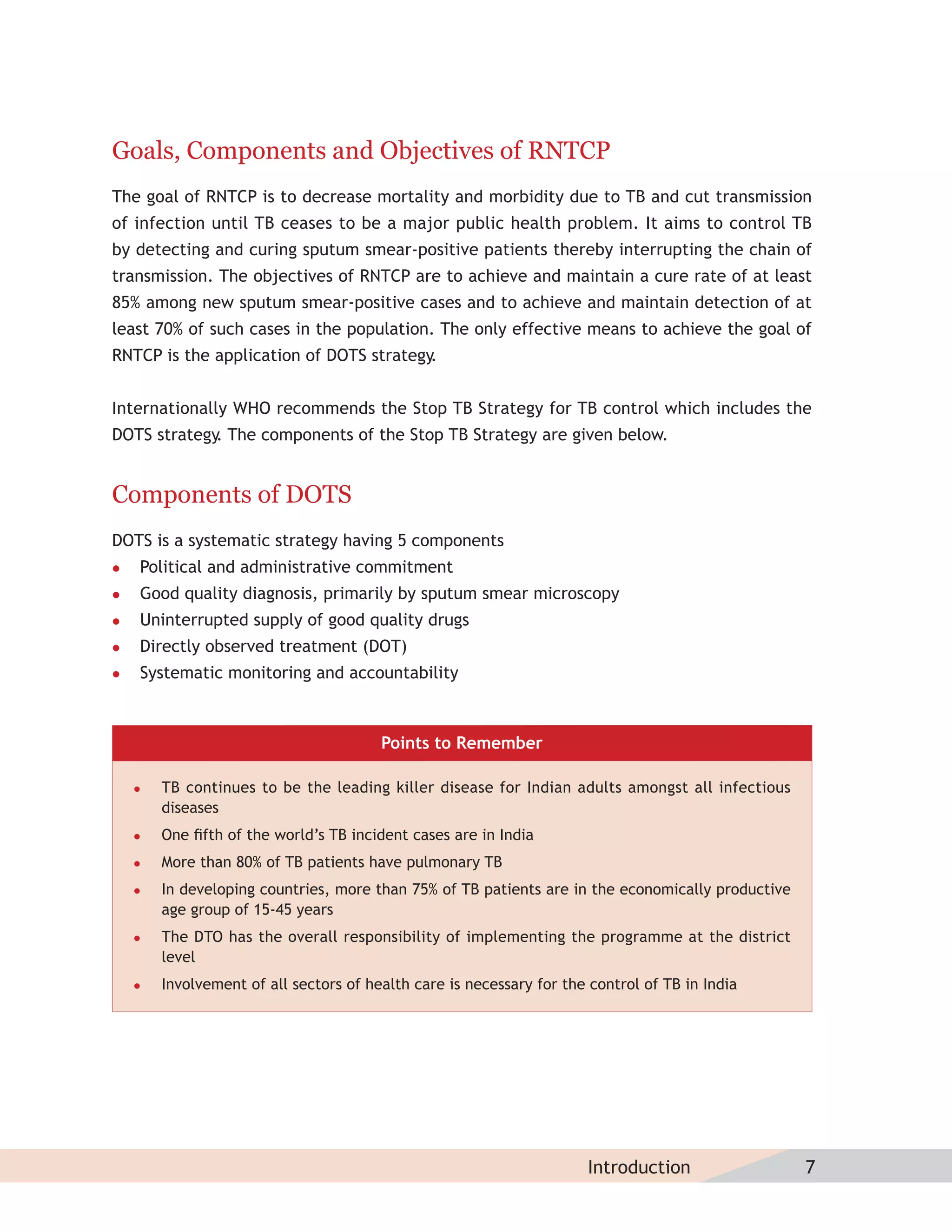 Goals, Components and Objectives of RNTCP
The goal of RNTCP is to decrease mortality and morbidity due to TB and cut transmission
of infection until TB ceases to be a major public health problem. It aims to control TB
by detecting and curing sputum smear-positive patients thereby interrupting the chain of
transmission. The objectives of RNTCP are to achieve and maintain a cure rate of at least
85% among new sputum smear-positive cases and to achieve and maintain detection of at
least 70% of such cases in the population. The only effective means to achieve the goal of
RNTCP is the application of DOTS strategy.


Internationally WHO recommends the Stop TB Strategy for TB control which includes the
DOTS strategy The components of the Stop TB Strategy are given below.
             .


Components of DOTS
DOTS is a systematic strategy having 5 components
   Political and administrative commitment
   Good quality diagnosis, primarily by sputum smear microscopy
   Uninterrupted supply of good quality drugs
   Directly observed treatment (DOT)
   Systematic monitoring and accountability



                                        Points to Remember

       TB continues to be the leading killer disease for Indian adults amongst all infectious
        diseases
       One ﬁfth of the world’s TB incident cases are in India
       More than 80% of TB patients have pulmonary TB
       In developing countries, more than 75% of TB patients are in the economically productive
        age group of 15-45 years
       The DTO has the overall responsibility of implementing the programme at the district
        level
       Involvement of all sectors of health care is necessary for the control of TB in India




                                                                      Introduction                 7
 