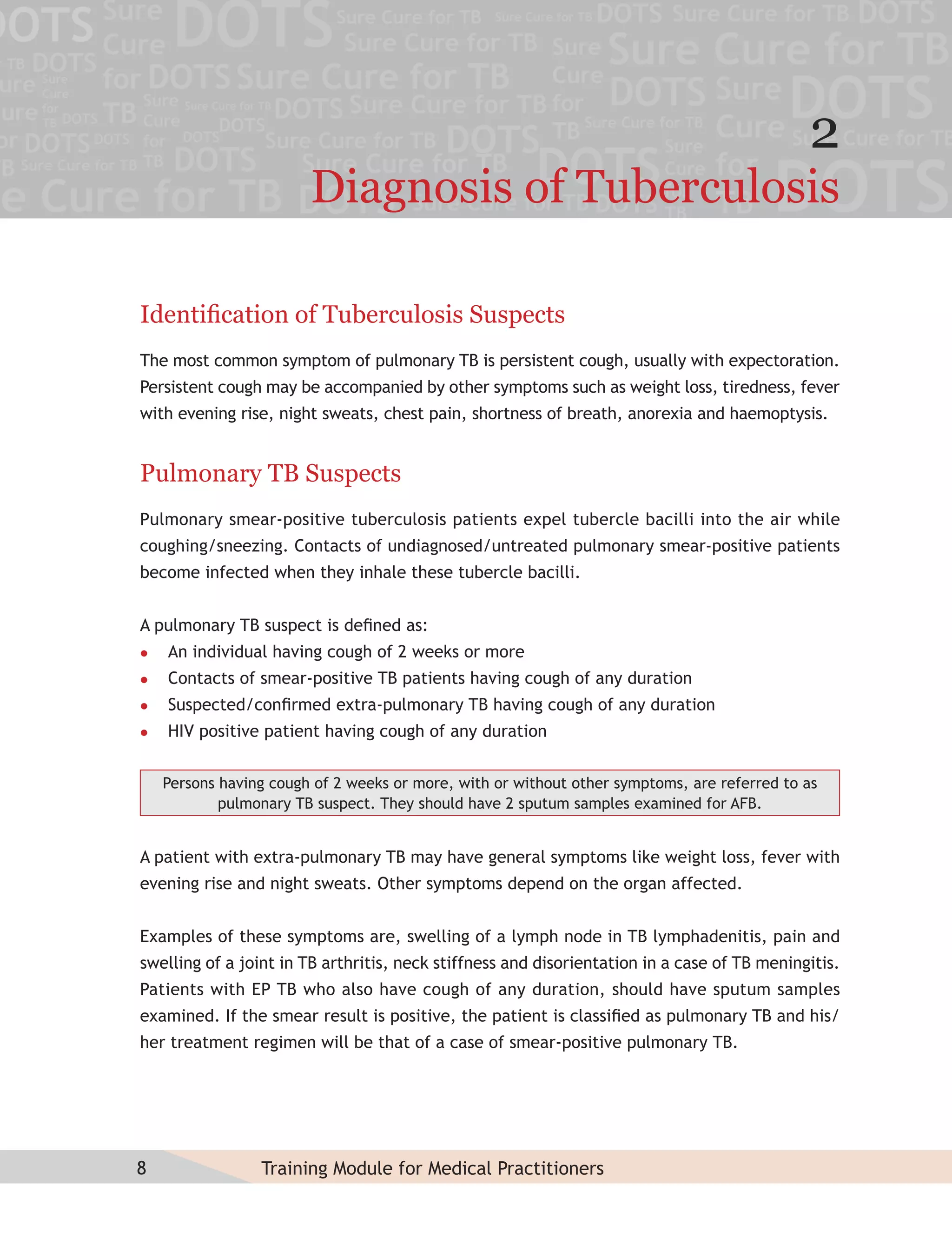 2
                        Diagnosis of Tuberculosis

Identiﬁcation of Tuberculosis Suspects
The most common symptom of pulmonary TB is persistent cough, usually with expectoration.
Persistent cough may be accompanied by other symptoms such as weight loss, tiredness, fever
with evening rise, night sweats, chest pain, shortness of breath, anorexia and haemoptysis.


Pulmonary TB Suspects
Pulmonary smear-positive tuberculosis patients expel tubercle bacilli into the air while
coughing/sneezing. Contacts of undiagnosed/untreated pulmonary smear-positive patients
become infected when they inhale these tubercle bacilli.


A pulmonary TB suspect is deﬁned as:
   An individual having cough of 2 weeks or more
   Contacts of smear-positive TB patients having cough of any duration
   Suspected/conﬁrmed extra-pulmonary TB having cough of any duration
   HIV positive patient having cough of any duration


    Persons having cough of 2 weeks or more, with or without other symptoms, are referred to as
            pulmonary TB suspect. They should have 2 sputum samples examined for AFB.


A patient with extra-pulmonary TB may have general symptoms like weight loss, fever with
evening rise and night sweats. Other symptoms depend on the organ affected.


Examples of these symptoms are, swelling of a lymph node in TB lymphadenitis, pain and
swelling of a joint in TB arthritis, neck stiffness and disorientation in a case of TB meningitis.
Patients with EP TB who also have cough of any duration, should have sputum samples
examined. If the smear result is positive, the patient is classiﬁed as pulmonary TB and his/
her treatment regimen will be that of a case of smear-positive pulmonary TB.




8                Training Module for Medical Practitioners
 