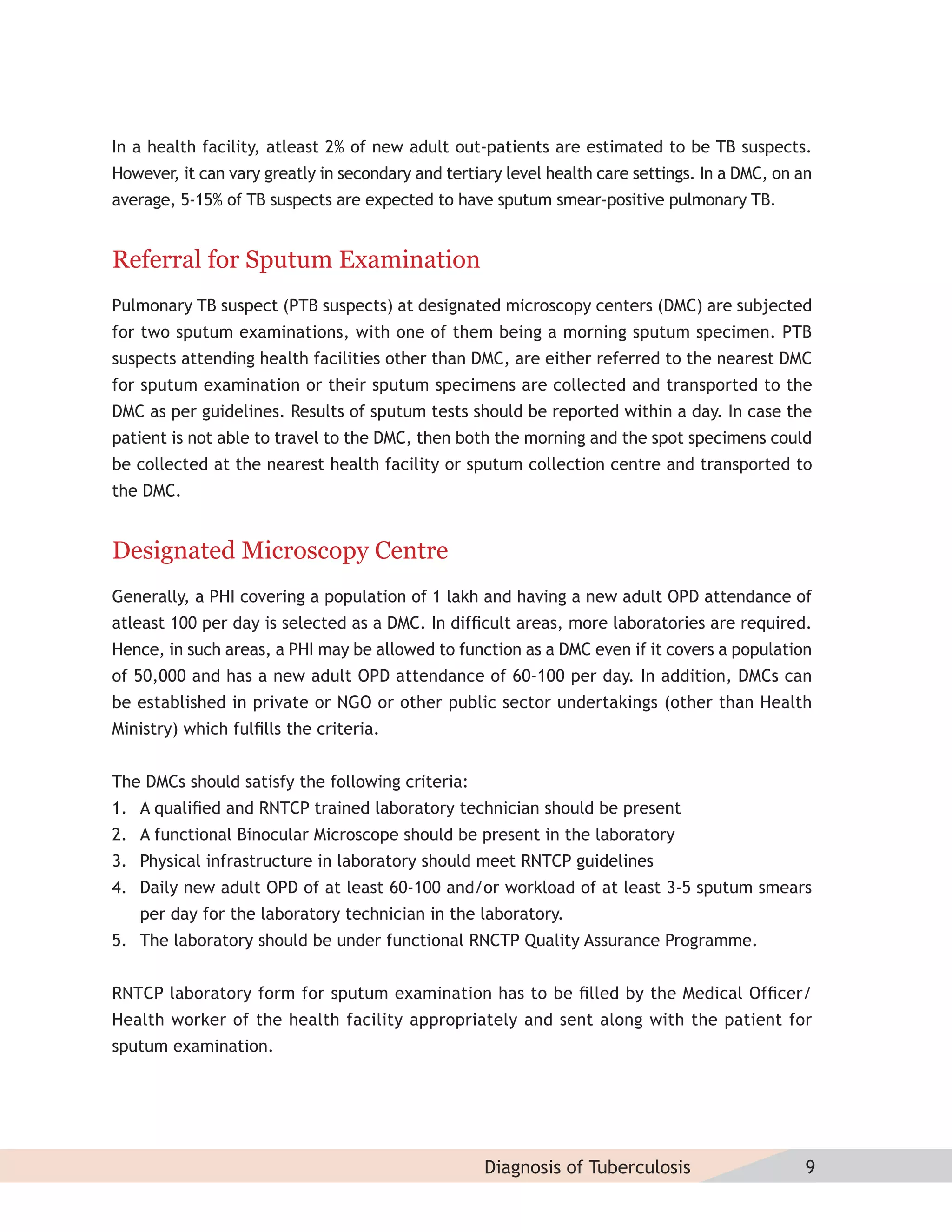 In a health facility, atleast 2% of new adult out-patients are estimated to be TB suspects.
However, it can vary greatly in secondary and tertiary level health care settings. In a DMC, on an
average, 5-15% of TB suspects are expected to have sputum smear-positive pulmonary TB.


Referral for Sputum Examination
Pulmonary TB suspect (PTB suspects) at designated microscopy centers (DMC) are subjected
for two sputum examinations, with one of them being a morning sputum specimen. PTB
suspects attending health facilities other than DMC, are either referred to the nearest DMC
for sputum examination or their sputum specimens are collected and transported to the
DMC as per guidelines. Results of sputum tests should be reported within a day. In case the
patient is not able to travel to the DMC, then both the morning and the spot specimens could
be collected at the nearest health facility or sputum collection centre and transported to
the DMC.


Designated Microscopy Centre
Generally, a PHI covering a population of 1 lakh and having a new adult OPD attendance of
atleast 100 per day is selected as a DMC. In difﬁcult areas, more laboratories are required.
Hence, in such areas, a PHI may be allowed to function as a DMC even if it covers a population
of 50,000 and has a new adult OPD attendance of 60-100 per day. In addition, DMCs can
be established in private or NGO or other public sector undertakings (other than Health
Ministry) which fulﬁlls the criteria.


The DMCs should satisfy the following criteria:
1. A qualiﬁed and RNTCP trained laboratory technician should be present
2. A functional Binocular Microscope should be present in the laboratory
3. Physical infrastructure in laboratory should meet RNTCP guidelines
4. Daily new adult OPD of at least 60-100 and/or workload of at least 3-5 sputum smears
   per day for the laboratory technician in the laboratory.
5. The laboratory should be under functional RNCTP Quality Assurance Programme.


RNTCP laboratory form for sputum examination has to be ﬁlled by the Medical Ofﬁcer/
Health worker of the health facility appropriately and sent along with the patient for
sputum examination.




                                                    Diagnosis of Tuberculosis                    9
 