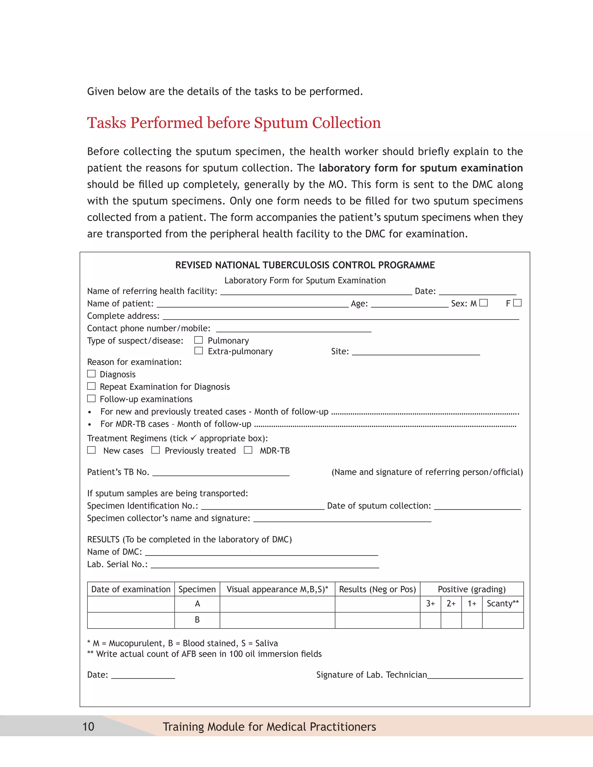 Given below are the details of the tasks to be performed.


Tasks Performed before Sputum Collection
Before collecting the sputum specimen, the health worker should brieﬂy explain to the
patient the reasons for sputum collection. The laboratory form for sputum examination
should be ﬁlled up completely, generally by the MO. This form is sent to the DMC along
with the sputum specimens. Only one form needs to be ﬁlled for two sputum specimens
collected from a patient. The form accompanies the patient’s sputum specimens when they
are transported from the peripheral health facility to the DMC for examination.

                       REVISED NATIONAL TUBERCULOSIS CONTROL PROGRAMME
                                    Laboratory Form for Sputum Examination
Name of referring health facility: __________________________________________ Date: _________________
Name of patient: __________________________________________ Age: _________________ Sex: M          F
Complete address: ______________________________________________________________________________
Contact phone number/mobile: __________________________________
Type of suspect/disease:       Pulmonary
                               Extra-pulmonary               Site: ____________________________
Reason for examination:
   Diagnosis
   Repeat Examination for Diagnosis
   Follow-up examinations
• For new and previously treated cases - Month of follow-up …………………………………………………………………………….
• For MDR-TB cases – Month of follow-up ……………………………………………………………………………………………………………
Treatment Regimens (tick  appropriate box):
    New cases    Previously treated       MDR-TB

Patient’s TB No. ______________________________                (Name and signature of referring person/ofﬁcial)

If sputum samples are being transported:
Specimen Identiﬁcation No.: ___________________________ Date of sputum collection: ___________________
Specimen collector’s name and signature: _______________________________________

RESULTS (To be completed in the laboratory of DMC)
Name of DMC: ___________________________________________________
Lab. Serial No.: __________________________________________________

 Date of examination Specimen      Visual appearance M,B,S)*    Results (Neg or Pos)        Positive (grading)
                           A                                                           3+     2+   1+   Scanty**
                           B

* M = Mucopurulent, B = Blood stained, S = Saliva
** Write actual count of AFB seen in 100 oil immersion ﬁelds

Date: ______________                                      Signature of Lab. Technician_____________________




10                 Training Module for Medical Practitioners
 