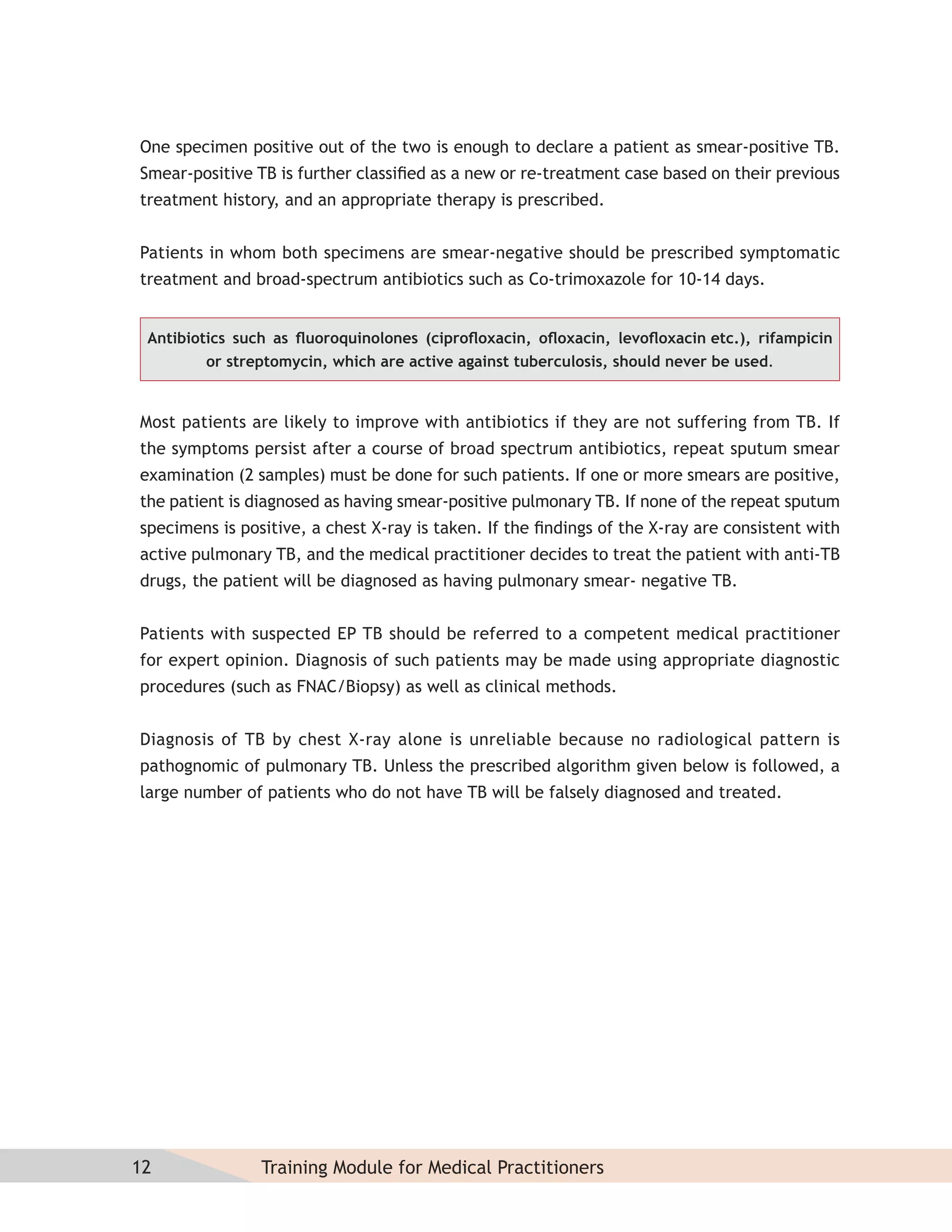 One specimen positive out of the two is enough to declare a patient as smear-positive TB.
Smear-positive TB is further classiﬁed as a new or re-treatment case based on their previous
treatment history, and an appropriate therapy is prescribed.


Patients in whom both specimens are smear-negative should be prescribed symptomatic
treatment and broad-spectrum antibiotics such as Co-trimoxazole for 10-14 days.


 Antibiotics such as ﬂuoroquinolones (ciproﬂoxacin, oﬂoxacin, levoﬂoxacin etc.), rifampicin
         or streptomycin, which are active against tuberculosis, should never be used.


Most patients are likely to improve with antibiotics if they are not suffering from TB. If
the symptoms persist after a course of broad spectrum antibiotics, repeat sputum smear
examination (2 samples) must be done for such patients. If one or more smears are positive,
the patient is diagnosed as having smear-positive pulmonary TB. If none of the repeat sputum
specimens is positive, a chest X-ray is taken. If the ﬁndings of the X-ray are consistent with
active pulmonary TB, and the medical practitioner decides to treat the patient with anti-TB
drugs, the patient will be diagnosed as having pulmonary smear- negative TB.


Patients with suspected EP TB should be referred to a competent medical practitioner
for expert opinion. Diagnosis of such patients may be made using appropriate diagnostic
procedures (such as FNAC/Biopsy) as well as clinical methods.


Diagnosis of TB by chest X-ray alone is unreliable because no radiological pattern is
pathognomic of pulmonary TB. Unless the prescribed algorithm given below is followed, a
large number of patients who do not have TB will be falsely diagnosed and treated.




12              Training Module for Medical Practitioners
 