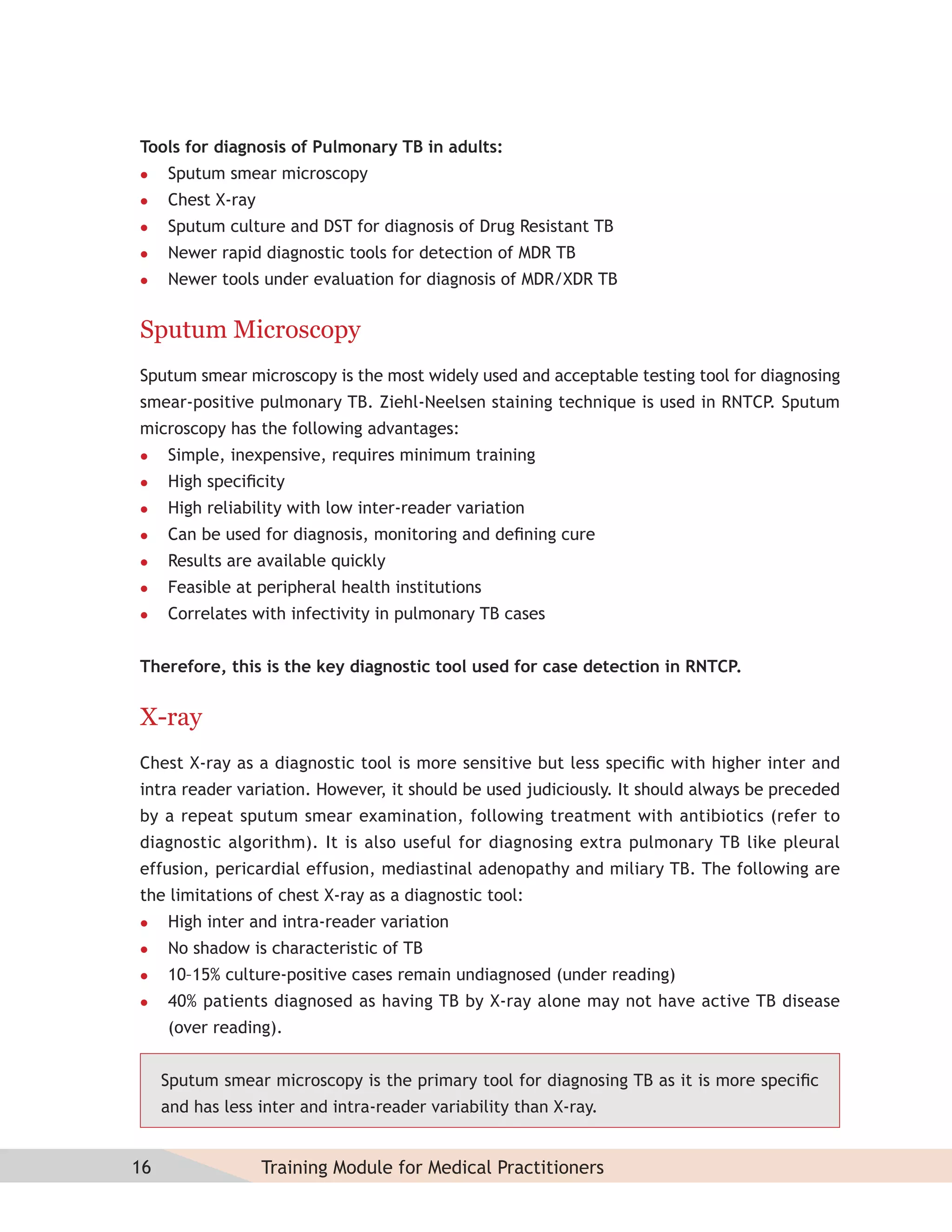 Tools for diagnosis of Pulmonary TB in adults:
    Sputum smear microscopy
    Chest X-ray
    Sputum culture and DST for diagnosis of Drug Resistant TB
    Newer rapid diagnostic tools for detection of MDR TB
    Newer tools under evaluation for diagnosis of MDR/XDR TB


Sputum Microscopy
Sputum smear microscopy is the most widely used and acceptable testing tool for diagnosing
smear-positive pulmonary TB. Ziehl-Neelsen staining technique is used in RNTCP. Sputum
microscopy has the following advantages:
    Simple, inexpensive, requires minimum training
    High speciﬁcity
    High reliability with low inter-reader variation
    Can be used for diagnosis, monitoring and deﬁning cure
    Results are available quickly
    Feasible at peripheral health institutions
    Correlates with infectivity in pulmonary TB cases


Therefore, this is the key diagnostic tool used for case detection in RNTCP.


X-ray
Chest X-ray as a diagnostic tool is more sensitive but less speciﬁc with higher inter and
intra reader variation. However, it should be used judiciously. It should always be preceded
by a repeat sputum smear examination, following treatment with antibiotics (refer to
diagnostic algorithm). It is also useful for diagnosing extra pulmonary TB like pleural
effusion, pericardial effusion, mediastinal adenopathy and miliary TB. The following are
the limitations of chest X-ray as a diagnostic tool:
    High inter and intra-reader variation
    No shadow is characteristic of TB
    10–15% culture-positive cases remain undiagnosed (under reading)
    40% patients diagnosed as having TB by X-ray alone may not have active TB disease
     (over reading).


     Sputum smear microscopy is the primary tool for diagnosing TB as it is more speciﬁc
     and has less inter and intra-reader variability than X-ray.


16                 Training Module for Medical Practitioners
 