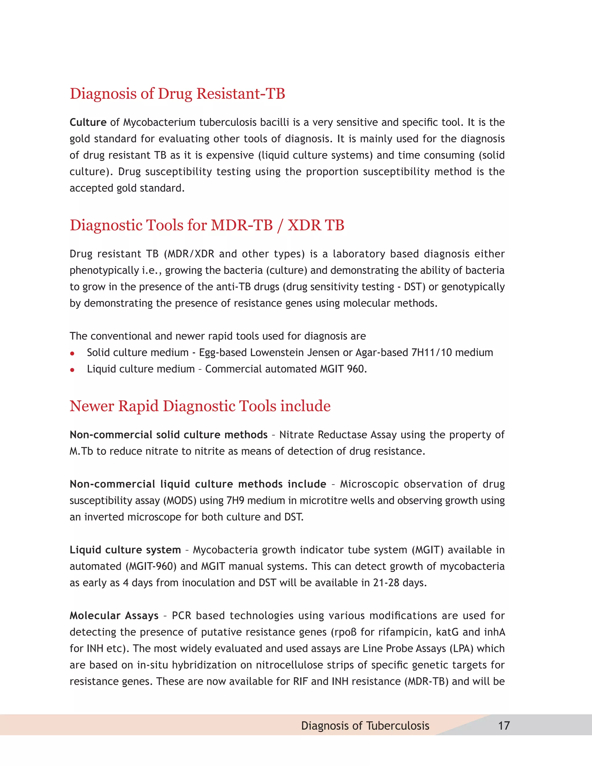 Diagnosis of Drug Resistant-TB
Culture of Mycobacterium tuberculosis bacilli is a very sensitive and speciﬁc tool. It is the
gold standard for evaluating other tools of diagnosis. It is mainly used for the diagnosis
of drug resistant TB as it is expensive (liquid culture systems) and time consuming (solid
culture). Drug susceptibility testing using the proportion susceptibility method is the
accepted gold standard.


Diagnostic Tools for MDR-TB / XDR TB
Drug resistant TB (MDR/XDR and other types) is a laboratory based diagnosis either
phenotypically i.e., growing the bacteria (culture) and demonstrating the ability of bacteria
to grow in the presence of the anti-TB drugs (drug sensitivity testing - DST) or genotypically
by demonstrating the presence of resistance genes using molecular methods.


The conventional and newer rapid tools used for diagnosis are
   Solid culture medium - Egg-based Lowenstein Jensen or Agar-based 7H11/10 medium
   Liquid culture medium – Commercial automated MGIT 960.


Newer Rapid Diagnostic Tools include
Non-commercial solid culture methods – Nitrate Reductase Assay using the property of
M.Tb to reduce nitrate to nitrite as means of detection of drug resistance.


Non-commercial liquid culture methods include – Microscopic observation of drug
susceptibility assay (MODS) using 7H9 medium in microtitre wells and observing growth using
an inverted microscope for both culture and DST.


Liquid culture system – Mycobacteria growth indicator tube system (MGIT) available in
automated (MGIT-960) and MGIT manual systems. This can detect growth of mycobacteria
as early as 4 days from inoculation and DST will be available in 21-28 days.


Molecular Assays – PCR based technologies using various modiﬁcations are used for
detecting the presence of putative resistance genes (rpoβ for rifampicin, katG and inhA
for INH etc). The most widely evaluated and used assays are Line Probe Assays (LPA) which
are based on in-situ hybridization on nitrocellulose strips of speciﬁc genetic targets for
resistance genes. These are now available for RIF and INH resistance (MDR-TB) and will be



                                                  Diagnosis of Tuberculosis                 17
 