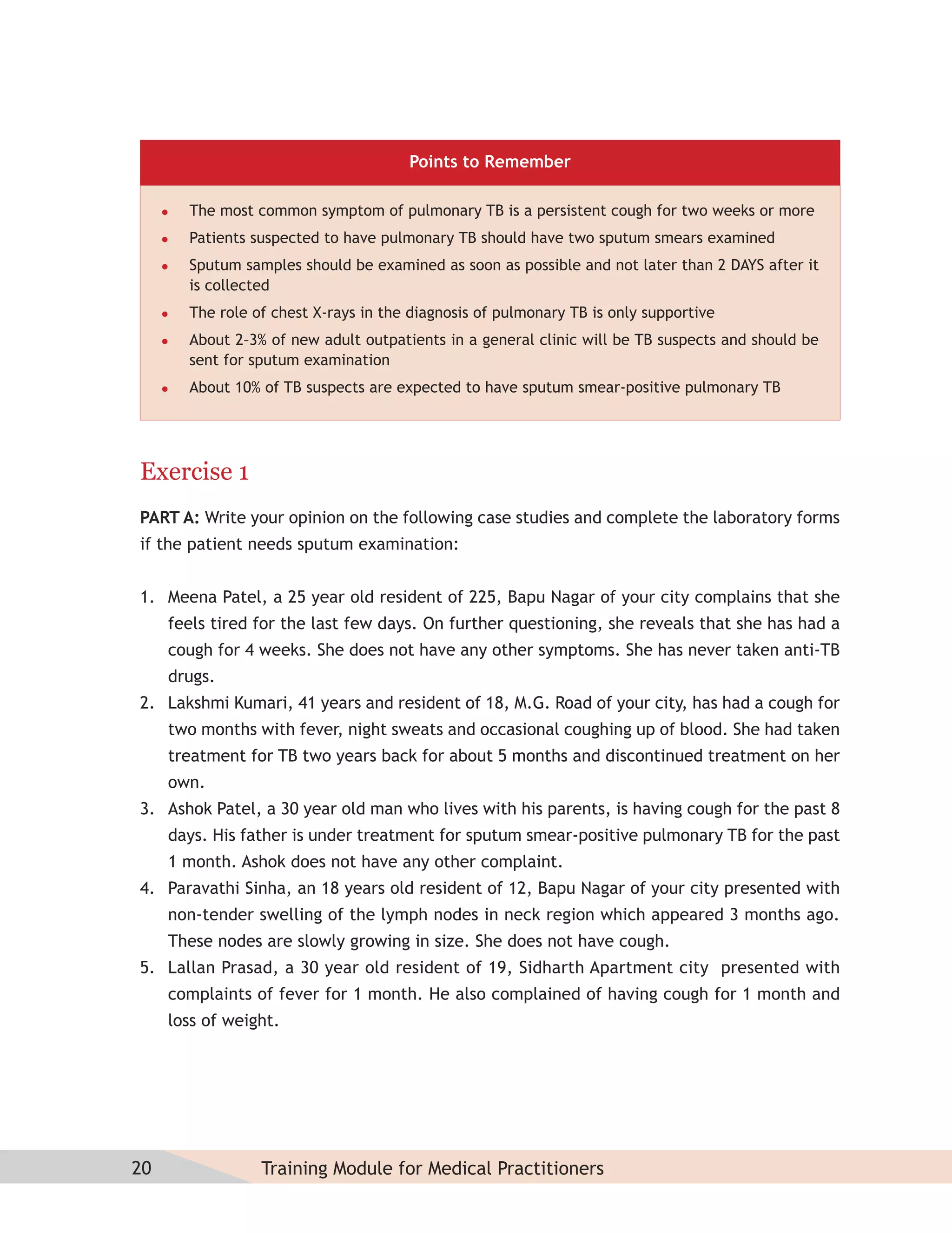 Points to Remember

        The most common symptom of pulmonary TB is a persistent cough for two weeks or more
        Patients suspected to have pulmonary TB should have two sputum smears examined
        Sputum samples should be examined as soon as possible and not later than 2 DAYS after it
         is collected
        The role of chest X-rays in the diagnosis of pulmonary TB is only supportive
        About 2–3% of new adult outpatients in a general clinic will be TB suspects and should be
         sent for sputum examination
        About 10% of TB suspects are expected to have sputum smear-positive pulmonary TB




Exercise 1
PART A: Write your opinion on the following case studies and complete the laboratory forms
if the patient needs sputum examination:


1. Meena Patel, a 25 year old resident of 225, Bapu Nagar of your city complains that she
     feels tired for the last few days. On further questioning, she reveals that she has had a
     cough for 4 weeks. She does not have any other symptoms. She has never taken anti-TB
     drugs.
2. Lakshmi Kumari, 41 years and resident of 18, M.G. Road of your city, has had a cough for
     two months with fever, night sweats and occasional coughing up of blood. She had taken
     treatment for TB two years back for about 5 months and discontinued treatment on her
     own.
3. Ashok Patel, a 30 year old man who lives with his parents, is having cough for the past 8
     days. His father is under treatment for sputum smear-positive pulmonary TB for the past
     1 month. Ashok does not have any other complaint.
4. Paravathi Sinha, an 18 years old resident of 12, Bapu Nagar of your city presented with
     non-tender swelling of the lymph nodes in neck region which appeared 3 months ago.
     These nodes are slowly growing in size. She does not have cough.
5. Lallan Prasad, a 30 year old resident of 19, Sidharth Apartment city presented with
     complaints of fever for 1 month. He also complained of having cough for 1 month and
     loss of weight.




20                 Training Module for Medical Practitioners
 