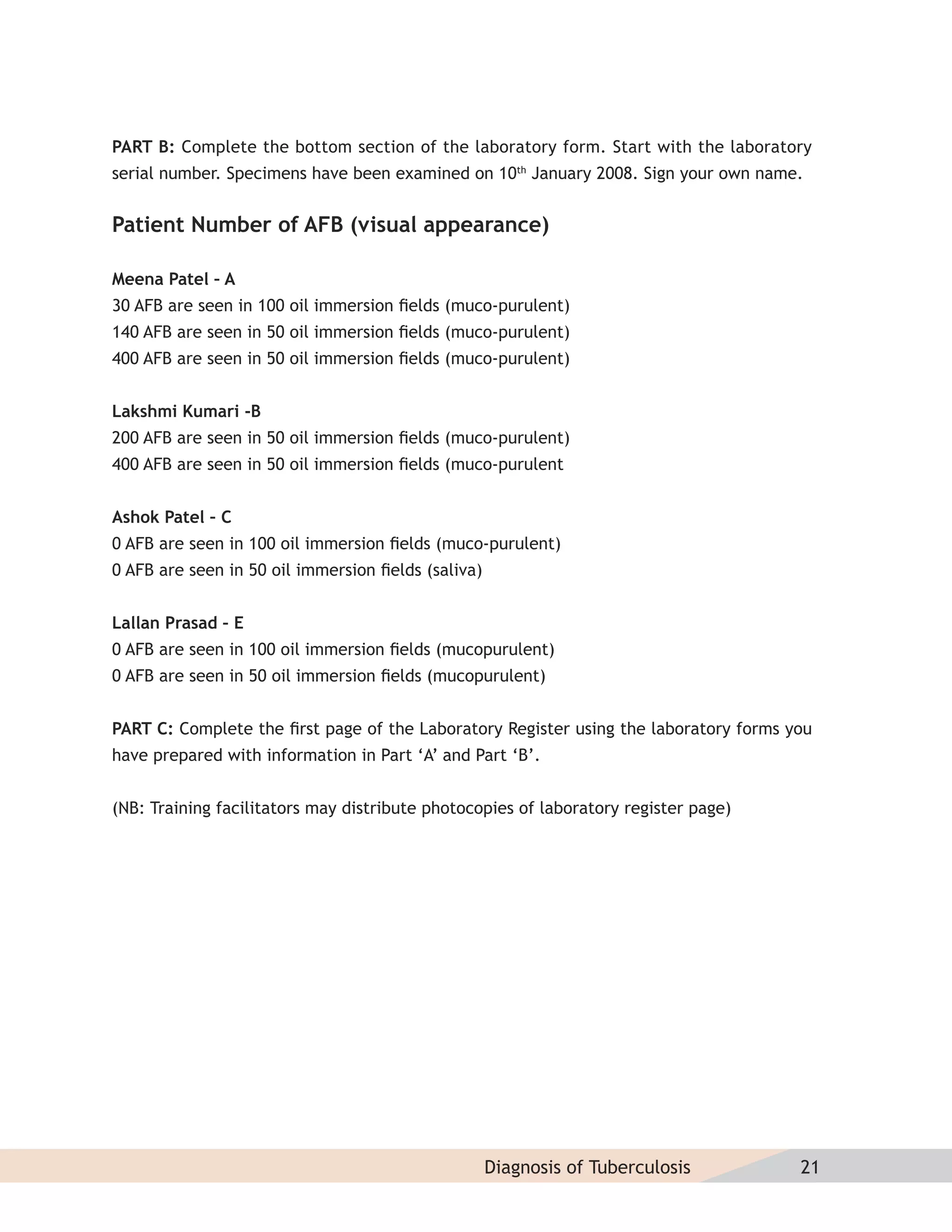 PART B: Complete the bottom section of the laboratory form. Start with the laboratory
serial number. Specimens have been examined on 10th January 2008. Sign your own name.


Patient Number of AFB (visual appearance)

Meena Patel – A
30 AFB are seen in 100 oil immersion ﬁelds (muco-purulent)
140 AFB are seen in 50 oil immersion ﬁelds (muco-purulent)
400 AFB are seen in 50 oil immersion ﬁelds (muco-purulent)


Lakshmi Kumari -B
200 AFB are seen in 50 oil immersion ﬁelds (muco-purulent)
400 AFB are seen in 50 oil immersion ﬁelds (muco-purulent


Ashok Patel – C
0 AFB are seen in 100 oil immersion ﬁelds (muco-purulent)
0 AFB are seen in 50 oil immersion ﬁelds (saliva)


Lallan Prasad – E
0 AFB are seen in 100 oil immersion ﬁelds (mucopurulent)
0 AFB are seen in 50 oil immersion ﬁelds (mucopurulent)


PART C: Complete the ﬁrst page of the Laboratory Register using the laboratory forms you
have prepared with information in Part ‘A’ and Part ‘B’.


(NB: Training facilitators may distribute photocopies of laboratory register page)




                                                    Diagnosis of Tuberculosis         21
 