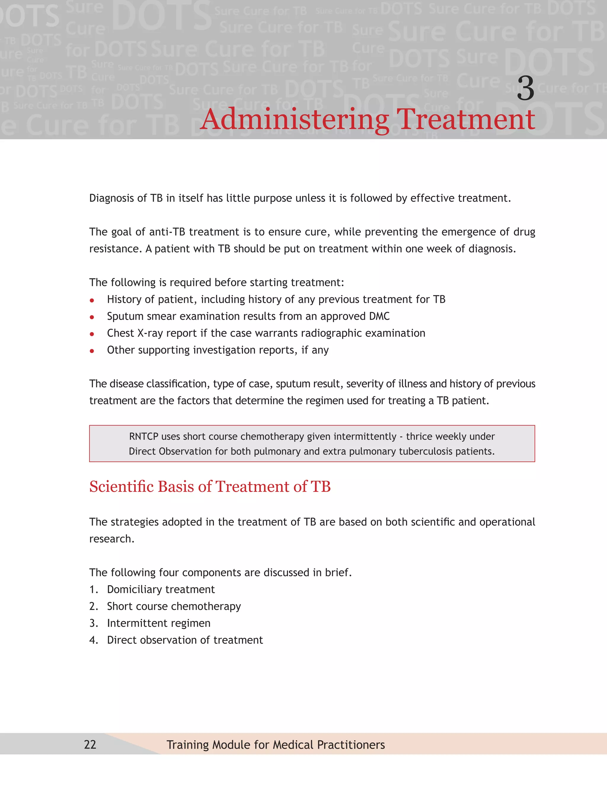 3
                        Administering Treatment

Diagnosis of TB in itself has little purpose unless it is followed by effective treatment.


The goal of anti-TB treatment is to ensure cure, while preventing the emergence of drug
resistance. A patient with TB should be put on treatment within one week of diagnosis.


The following is required before starting treatment:
    History of patient, including history of any previous treatment for TB
    Sputum smear examination results from an approved DMC
    Chest X-ray report if the case warrants radiographic examination
    Other supporting investigation reports, if any


The disease classiﬁcation, type of case, sputum result, severity of illness and history of previous
treatment are the factors that determine the regimen used for treating a TB patient.


         RNTCP uses short course chemotherapy given intermittently - thrice weekly under
         Direct Observation for both pulmonary and extra pulmonary tuberculosis patients.


Scientiﬁc Basis of Treatment of TB

The strategies adopted in the treatment of TB are based on both scientiﬁc and operational
research.


The following four components are discussed in brief.
1. Domiciliary treatment
2. Short course chemotherapy
3. Intermittent regimen
4. Direct observation of treatment




22               Training Module for Medical Practitioners
 