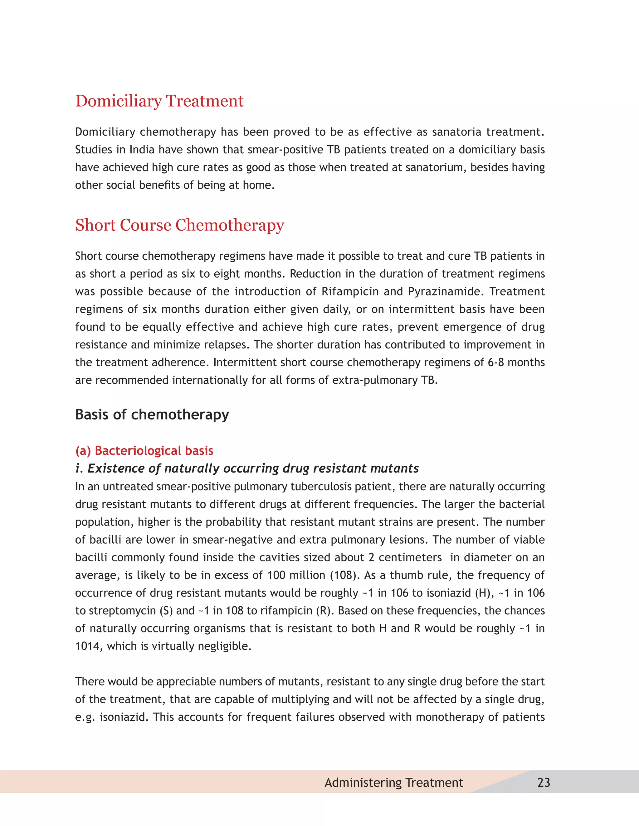 Domiciliary Treatment
Domiciliary chemotherapy has been proved to be as effective as sanatoria treatment.
Studies in India have shown that smear-positive TB patients treated on a domiciliary basis
have achieved high cure rates as good as those when treated at sanatorium, besides having
other social beneﬁts of being at home.


Short Course Chemotherapy
Short course chemotherapy regimens have made it possible to treat and cure TB patients in
as short a period as six to eight months. Reduction in the duration of treatment regimens
was possible because of the introduction of Rifampicin and Pyrazinamide. Treatment
regimens of six months duration either given daily, or on intermittent basis have been
found to be equally effective and achieve high cure rates, prevent emergence of drug
resistance and minimize relapses. The shorter duration has contributed to improvement in
the treatment adherence. Intermittent short course chemotherapy regimens of 6-8 months
are recommended internationally for all forms of extra-pulmonary TB.


Basis of chemotherapy

(a) Bacteriological basis
i. Existence of naturally occurring drug resistant mutants
In an untreated smear-positive pulmonary tuberculosis patient, there are naturally occurring
drug resistant mutants to different drugs at different frequencies. The larger the bacterial
population, higher is the probability that resistant mutant strains are present. The number
of bacilli are lower in smear-negative and extra pulmonary lesions. The number of viable
bacilli commonly found inside the cavities sized about 2 centimeters in diameter on an
average, is likely to be in excess of 100 million (108). As a thumb rule, the frequency of
occurrence of drug resistant mutants would be roughly ~1 in 106 to isoniazid (H), ~1 in 106
to streptomycin (S) and ~1 in 108 to rifampicin (R). Based on these frequencies, the chances
of naturally occurring organisms that is resistant to both H and R would be roughly ~1 in
1014, which is virtually negligible.


There would be appreciable numbers of mutants, resistant to any single drug before the start
of the treatment, that are capable of multiplying and will not be affected by a single drug,
e.g. isoniazid. This accounts for frequent failures observed with monotherapy of patients




                                                Administering Treatment                   23
 