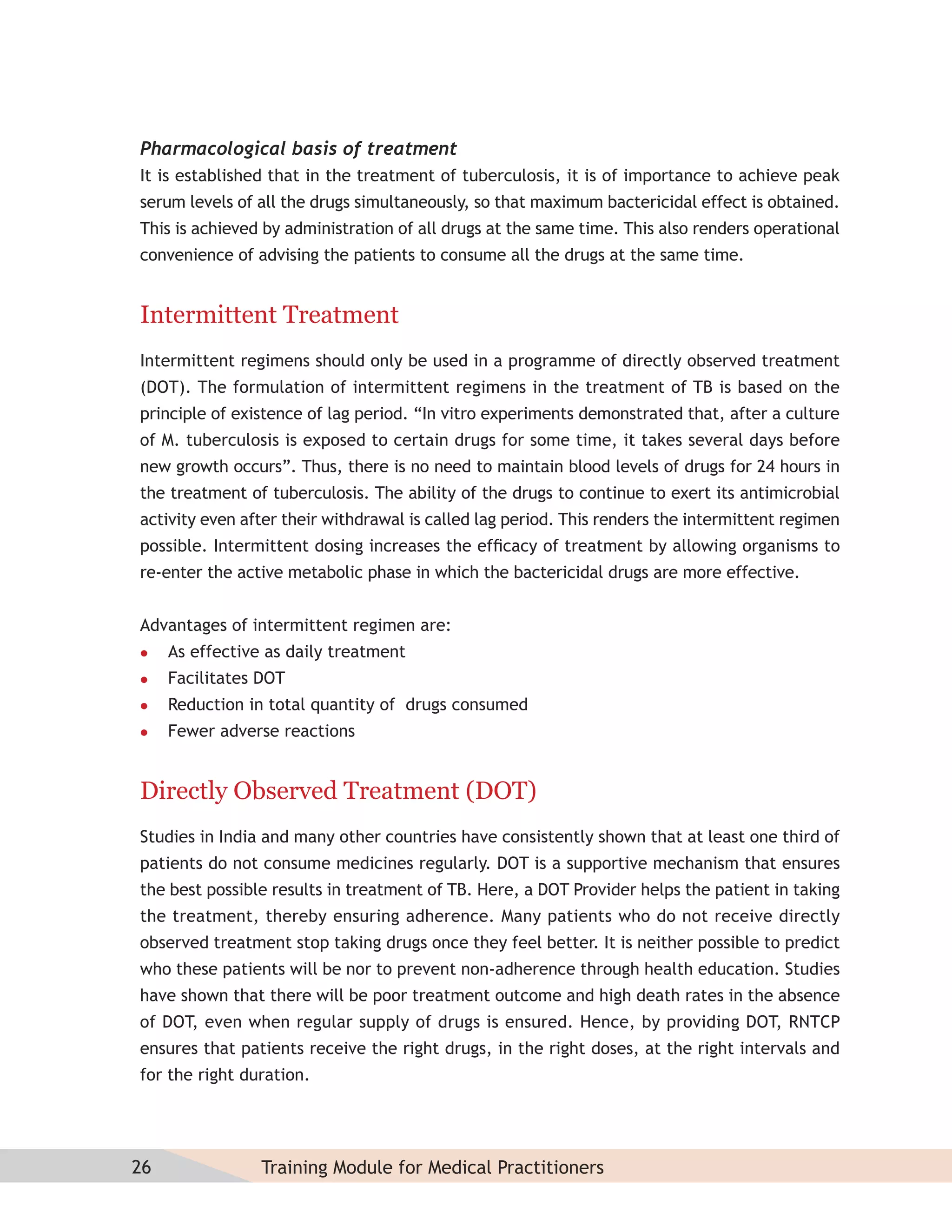 Pharmacological basis of treatment
It is established that in the treatment of tuberculosis, it is of importance to achieve peak
serum levels of all the drugs simultaneously, so that maximum bactericidal effect is obtained.
This is achieved by administration of all drugs at the same time. This also renders operational
convenience of advising the patients to consume all the drugs at the same time.


Intermittent Treatment
Intermittent regimens should only be used in a programme of directly observed treatment
(DOT). The formulation of intermittent regimens in the treatment of TB is based on the
principle of existence of lag period. “In vitro experiments demonstrated that, after a culture
of M. tuberculosis is exposed to certain drugs for some time, it takes several days before
new growth occurs”. Thus, there is no need to maintain blood levels of drugs for 24 hours in
the treatment of tuberculosis. The ability of the drugs to continue to exert its antimicrobial
activity even after their withdrawal is called lag period. This renders the intermittent regimen
possible. Intermittent dosing increases the efﬁcacy of treatment by allowing organisms to
re-enter the active metabolic phase in which the bactericidal drugs are more effective.


Advantages of intermittent regimen are:
    As effective as daily treatment
    Facilitates DOT
    Reduction in total quantity of drugs consumed
    Fewer adverse reactions


Directly Observed Treatment (DOT)
Studies in India and many other countries have consistently shown that at least one third of
patients do not consume medicines regularly. DOT is a supportive mechanism that ensures
the best possible results in treatment of TB. Here, a DOT Provider helps the patient in taking
the treatment, thereby ensuring adherence. Many patients who do not receive directly
observed treatment stop taking drugs once they feel better. It is neither possible to predict
who these patients will be nor to prevent non-adherence through health education. Studies
have shown that there will be poor treatment outcome and high death rates in the absence
of DOT, even when regular supply of drugs is ensured. Hence, by providing DOT, RNTCP
ensures that patients receive the right drugs, in the right doses, at the right intervals and
for the right duration.




26               Training Module for Medical Practitioners
 