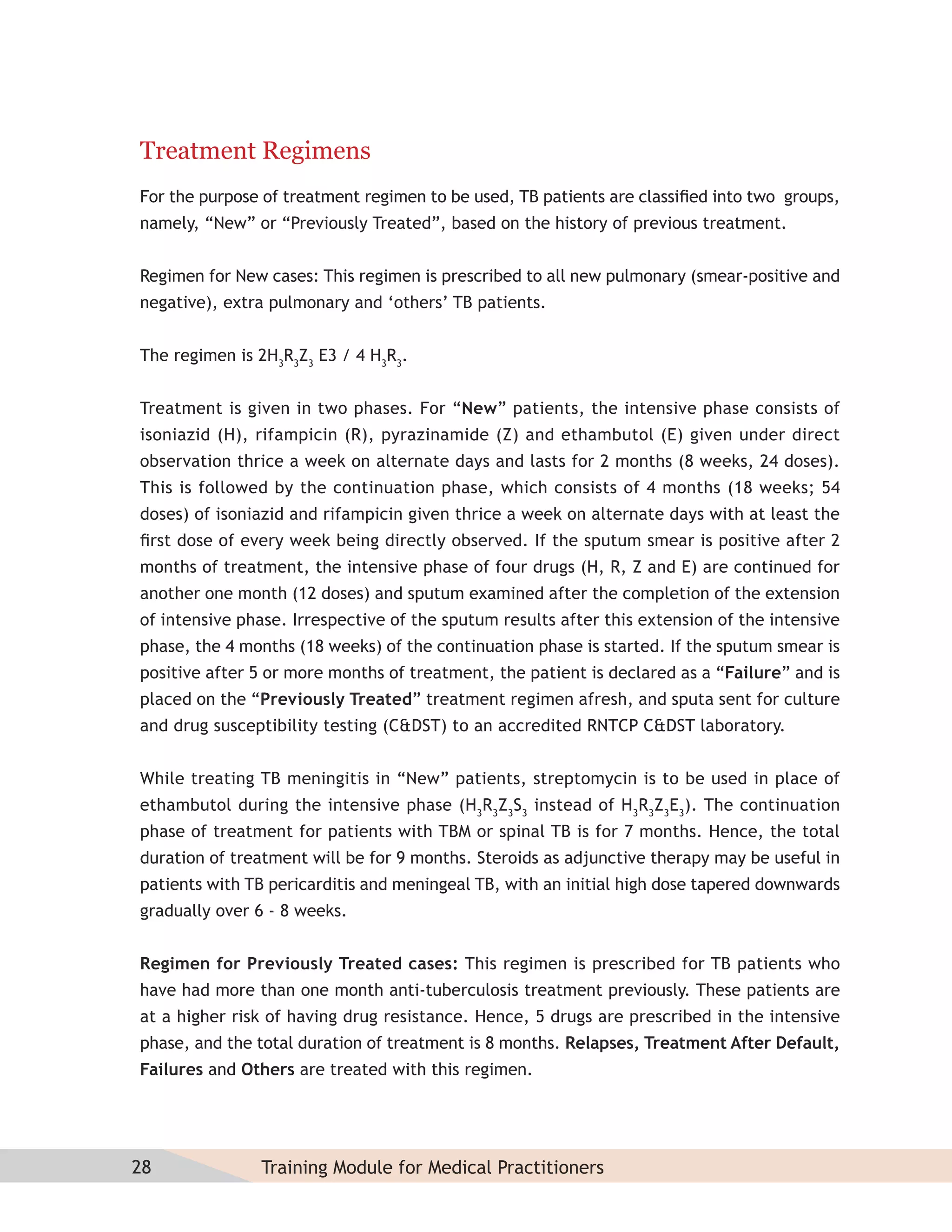 Treatment Regimens
For the purpose of treatment regimen to be used, TB patients are classiﬁed into two groups,
namely, “New” or “Previously Treated”, based on the history of previous treatment.


Regimen for New cases: This regimen is prescribed to all new pulmonary (smear-positive and
negative), extra pulmonary and ‘others’ TB patients.


The regimen is 2H3R3Z3 E3 / 4 H3R3.


Treatment is given in two phases. For “New” patients, the intensive phase consists of
isoniazid (H), rifampicin (R), pyrazinamide (Z) and ethambutol (E) given under direct
observation thrice a week on alternate days and lasts for 2 months (8 weeks, 24 doses).
This is followed by the continuation phase, which consists of 4 months (18 weeks; 54
doses) of isoniazid and rifampicin given thrice a week on alternate days with at least the
ﬁrst dose of every week being directly observed. If the sputum smear is positive after 2
months of treatment, the intensive phase of four drugs (H, R, Z and E) are continued for
another one month (12 doses) and sputum examined after the completion of the extension
of intensive phase. Irrespective of the sputum results after this extension of the intensive
phase, the 4 months (18 weeks) of the continuation phase is started. If the sputum smear is
positive after 5 or more months of treatment, the patient is declared as a “Failure” and is
placed on the “Previously Treated” treatment regimen afresh, and sputa sent for culture
and drug susceptibility testing (C&DST) to an accredited RNTCP C&DST laboratory.


While treating TB meningitis in “New” patients, streptomycin is to be used in place of
ethambutol during the intensive phase (H3R3Z3S3 instead of H3R3Z3E3). The continuation
phase of treatment for patients with TBM or spinal TB is for 7 months. Hence, the total
duration of treatment will be for 9 months. Steroids as adjunctive therapy may be useful in
patients with TB pericarditis and meningeal TB, with an initial high dose tapered downwards
gradually over 6 - 8 weeks.


Regimen for Previously Treated cases: This regimen is prescribed for TB patients who
have had more than one month anti-tuberculosis treatment previously. These patients are
at a higher risk of having drug resistance. Hence, 5 drugs are prescribed in the intensive
phase, and the total duration of treatment is 8 months. Relapses, Treatment After Default,
Failures and Others are treated with this regimen.




28             Training Module for Medical Practitioners
 