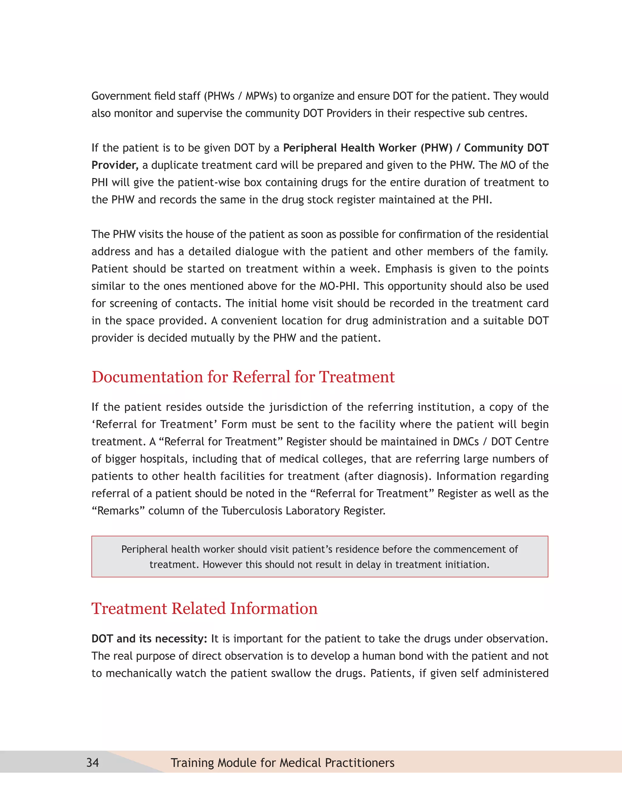 Government ﬁeld staff (PHWs / MPWs) to organize and ensure DOT for the patient. They would
also monitor and supervise the community DOT Providers in their respective sub centres.


If the patient is to be given DOT by a Peripheral Health Worker (PHW) / Community DOT
Provider, a duplicate treatment card will be prepared and given to the PHW. The MO of the
PHI will give the patient-wise box containing drugs for the entire duration of treatment to
the PHW and records the same in the drug stock register maintained at the PHI.


The PHW visits the house of the patient as soon as possible for conﬁrmation of the residential
address and has a detailed dialogue with the patient and other members of the family.
Patient should be started on treatment within a week. Emphasis is given to the points
similar to the ones mentioned above for the MO-PHI. This opportunity should also be used
for screening of contacts. The initial home visit should be recorded in the treatment card
in the space provided. A convenient location for drug administration and a suitable DOT
provider is decided mutually by the PHW and the patient.


Documentation for Referral for Treatment
If the patient resides outside the jurisdiction of the referring institution, a copy of the
‘Referral for Treatment’ Form must be sent to the facility where the patient will begin
treatment. A “Referral for Treatment” Register should be maintained in DMCs / DOT Centre
of bigger hospitals, including that of medical colleges, that are referring large numbers of
patients to other health facilities for treatment (after diagnosis). Information regarding
referral of a patient should be noted in the “Referral for Treatment” Register as well as the
“Remarks” column of the Tuberculosis Laboratory Register.


      Peripheral health worker should visit patient’s residence before the commencement of
            treatment. However this should not result in delay in treatment initiation.



Treatment Related Information
DOT and its necessity: It is important for the patient to take the drugs under observation.
The real purpose of direct observation is to develop a human bond with the patient and not
to mechanically watch the patient swallow the drugs. Patients, if given self administered




34              Training Module for Medical Practitioners
 