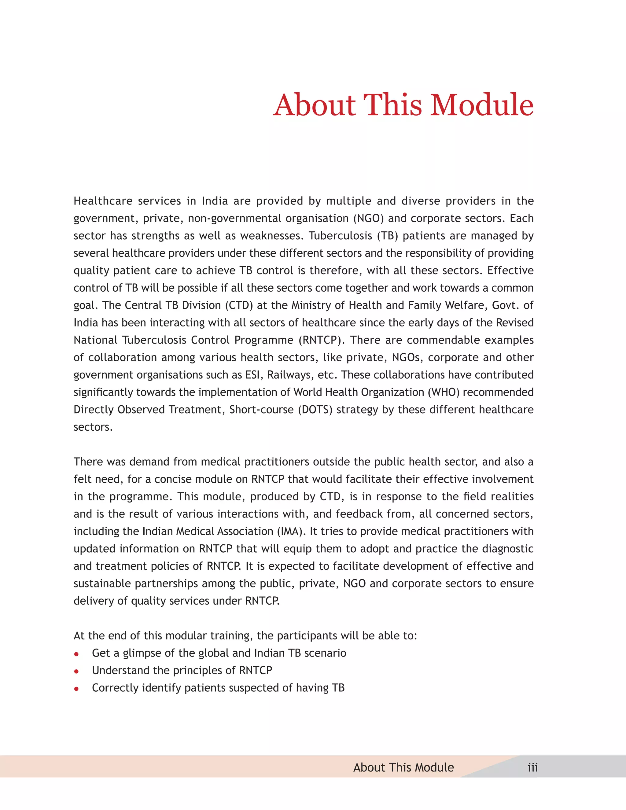 About This Module

Healthcare services in India are provided by multiple and diverse providers in the
government, private, non-governmental organisation (NGO) and corporate sectors. Each
sector has strengths as well as weaknesses. Tuberculosis (TB) patients are managed by
several healthcare providers under these different sectors and the responsibility of providing
quality patient care to achieve TB control is therefore, with all these sectors. Effective
control of TB will be possible if all these sectors come together and work towards a common
goal. The Central TB Division (CTD) at the Ministry of Health and Family Welfare, Govt. of
India has been interacting with all sectors of healthcare since the early days of the Revised
National Tuberculosis Control Programme (RNTCP). There are commendable examples
of collaboration among various health sectors, like private, NGOs, corporate and other
government organisations such as ESI, Railways, etc. These collaborations have contributed
signiﬁcantly towards the implementation of World Health Organization (WHO) recommended
Directly Observed Treatment, Short-course (DOTS) strategy by these different healthcare
sectors.


There was demand from medical practitioners outside the public health sector, and also a
felt need, for a concise module on RNTCP that would facilitate their effective involvement
in the programme. This module, produced by CTD, is in response to the ﬁeld realities
and is the result of various interactions with, and feedback from, all concerned sectors,
including the Indian Medical Association (IMA). It tries to provide medical practitioners with
updated information on RNTCP that will equip them to adopt and practice the diagnostic
and treatment policies of RNTCP. It is expected to facilitate development of effective and
sustainable partnerships among the public, private, NGO and corporate sectors to ensure
delivery of quality services under RNTCP.


At the end of this modular training, the participants will be able to:
   Get a glimpse of the global and Indian TB scenario
   Understand the principles of RNTCP
   Correctly identify patients suspected of having TB




                                                         About This Module                  iii
 