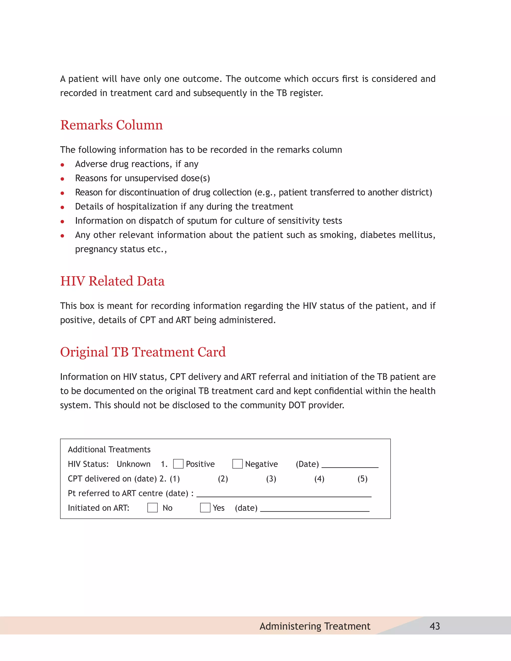 A patient will have only one outcome. The outcome which occurs ﬁrst is considered and
recorded in treatment card and subsequently in the TB register.


Remarks Column
The following information has to be recorded in the remarks column
    Adverse drug reactions, if any
    Reasons for unsupervised dose(s)
    Reason for discontinuation of drug collection (e.g., patient transferred to another district)
    Details of hospitalization if any during the treatment
    Information on dispatch of sputum for culture of sensitivity tests
    Any other relevant information about the patient such as smoking, diabetes mellitus,
     pregnancy status etc.,


HIV Related Data
This box is meant for recording information regarding the HIV status of the patient, and if
positive, details of CPT and ART being administered.


Original TB Treatment Card
Information on HIV status, CPT delivery and ART referral and initiation of the TB patient are
to be documented on the original TB treatment card and kept conﬁdential within the health
system. This should not be disclosed to the community DOT provider.



    Additional Treatments
    HIV Status: Unknown     1.       Positive           Negative    (Date) _____________
    CPT delivered on (date) 2. (1)              (2)          (3)        (4)        (5)
    Pt referred to ART centre (date) : ________________________________________
    Initiated on ART:        No             Yes       (date) _________________________




                                                           Administering Treatment               43
 