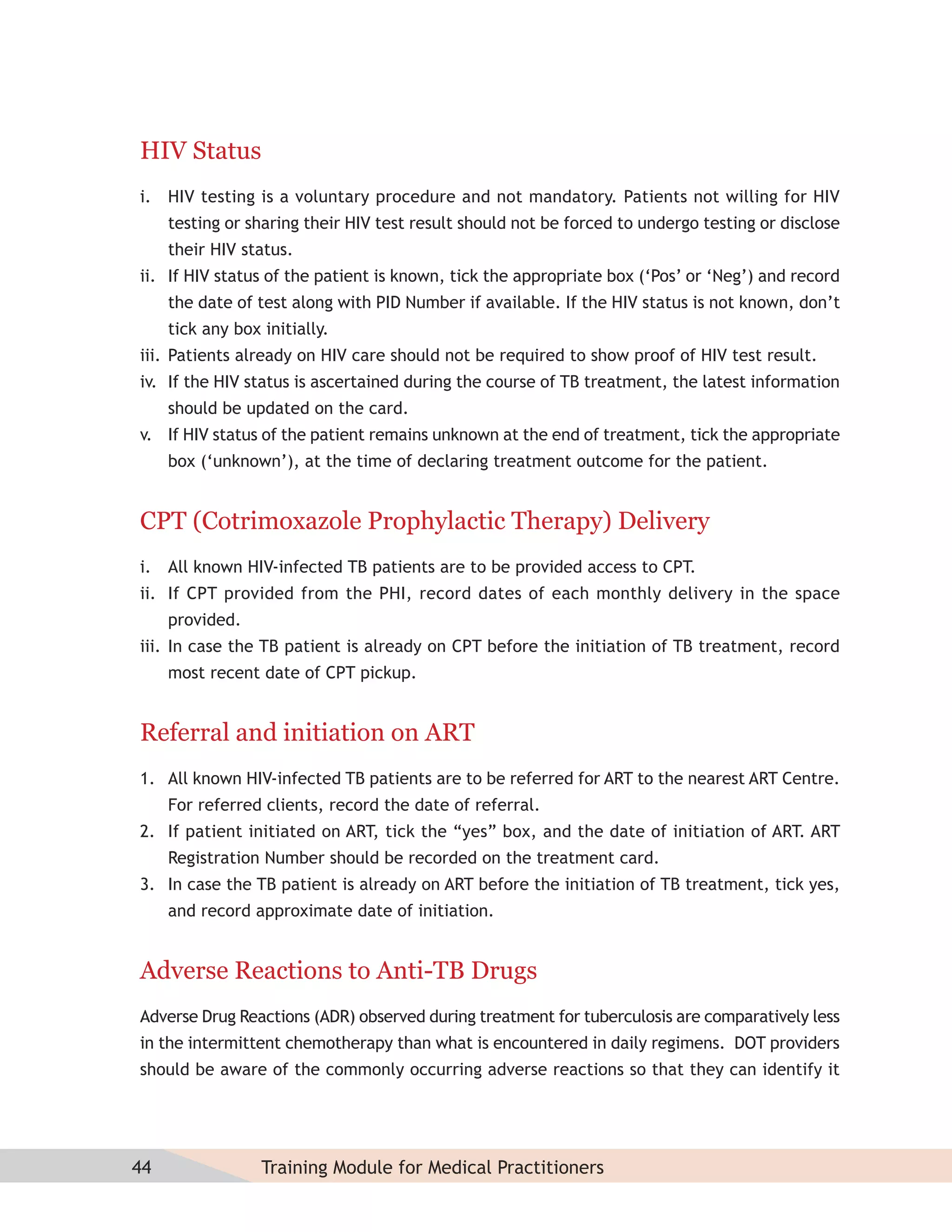 HIV Status
i. HIV testing is a voluntary procedure and not mandatory. Patients not willing for HIV
     testing or sharing their HIV test result should not be forced to undergo testing or disclose
     their HIV status.
ii. If HIV status of the patient is known, tick the appropriate box (‘Pos’ or ‘Neg’) and record
     the date of test along with PID Number if available. If the HIV status is not known, don’t
     tick any box initially.
iii. Patients already on HIV care should not be required to show proof of HIV test result.
iv. If the HIV status is ascertained during the course of TB treatment, the latest information
     should be updated on the card.
v. If HIV status of the patient remains unknown at the end of treatment, tick the appropriate
     box (‘unknown’), at the time of declaring treatment outcome for the patient.


CPT (Cotrimoxazole Prophylactic Therapy) Delivery
i. All known HIV-infected TB patients are to be provided access to CPT.
ii. If CPT provided from the PHI, record dates of each monthly delivery in the space
     provided.
iii. In case the TB patient is already on CPT before the initiation of TB treatment, record
     most recent date of CPT pickup.


Referral and initiation on ART
1. All known HIV-infected TB patients are to be referred for ART to the nearest ART Centre.
     For referred clients, record the date of referral.
2. If patient initiated on ART, tick the “yes” box, and the date of initiation of ART. ART
     Registration Number should be recorded on the treatment card.
3. In case the TB patient is already on ART before the initiation of TB treatment, tick yes,
     and record approximate date of initiation.


Adverse Reactions to Anti-TB Drugs
Adverse Drug Reactions (ADR) observed during treatment for tuberculosis are comparatively less
in the intermittent chemotherapy than what is encountered in daily regimens. DOT providers
should be aware of the commonly occurring adverse reactions so that they can identify it




44                Training Module for Medical Practitioners
 