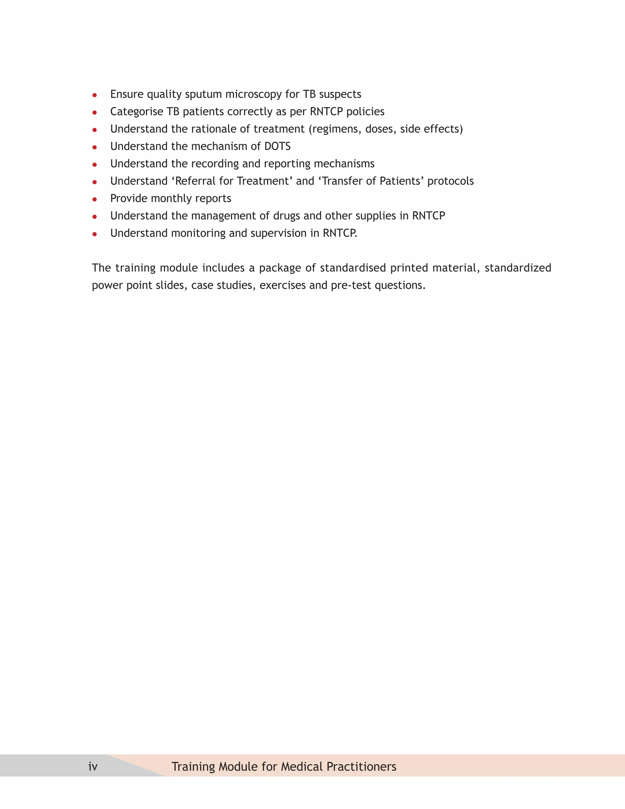     Ensure quality sputum microscopy for TB suspects
    Categorise TB patients correctly as per RNTCP policies
    Understand the rationale of treatment (regimens, doses, side effects)
    Understand the mechanism of DOTS
    Understand the recording and reporting mechanisms
    Understand ‘Referral for Treatment’ and ‘Transfer of Patients’ protocols
    Provide monthly reports
    Understand the management of drugs and other supplies in RNTCP
    Understand monitoring and supervision in RNTCP.


The training module includes a package of standardised printed material, standardized
power point slides, case studies, exercises and pre-test questions.




iv               Training Module for Medical Practitioners
 