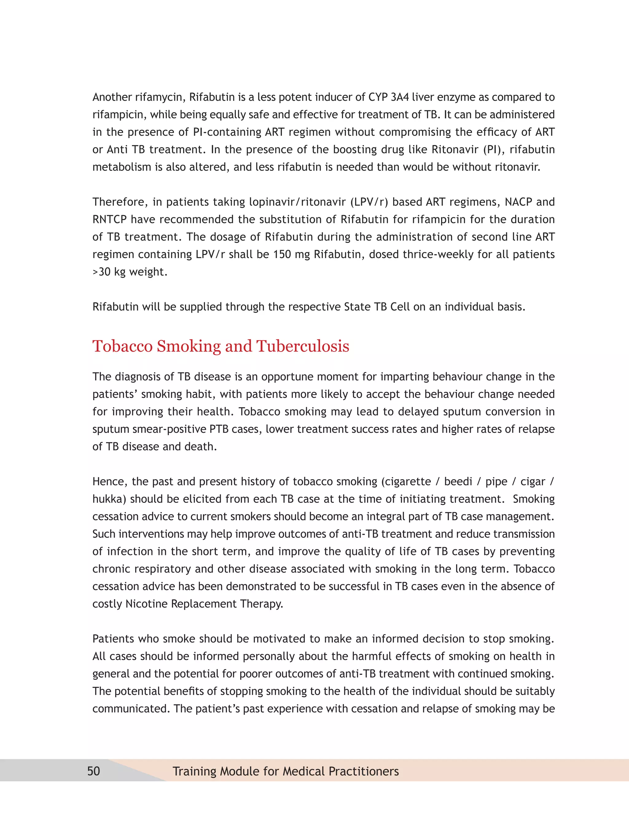 Another rifamycin, Rifabutin is a less potent inducer of CYP 3A4 liver enzyme as compared to
rifampicin, while being equally safe and effective for treatment of TB. It can be administered
in the presence of PI-containing ART regimen without compromising the efﬁcacy of ART
or Anti TB treatment. In the presence of the boosting drug like Ritonavir (PI), rifabutin
metabolism is also altered, and less rifabutin is needed than would be without ritonavir.


Therefore, in patients taking lopinavir/ritonavir (LPV/r) based ART regimens, NACP and
RNTCP have recommended the substitution of Rifabutin for rifampicin for the duration
of TB treatment. The dosage of Rifabutin during the administration of second line ART
regimen containing LPV/r shall be 150 mg Rifabutin, dosed thrice-weekly for all patients
>30 kg weight.


Rifabutin will be supplied through the respective State TB Cell on an individual basis.


Tobacco Smoking and Tuberculosis
The diagnosis of TB disease is an opportune moment for imparting behaviour change in the
patients’ smoking habit, with patients more likely to accept the behaviour change needed
for improving their health. Tobacco smoking may lead to delayed sputum conversion in
sputum smear-positive PTB cases, lower treatment success rates and higher rates of relapse
of TB disease and death.


Hence, the past and present history of tobacco smoking (cigarette / beedi / pipe / cigar /
hukka) should be elicited from each TB case at the time of initiating treatment. Smoking
cessation advice to current smokers should become an integral part of TB case management.
Such interventions may help improve outcomes of anti-TB treatment and reduce transmission
of infection in the short term, and improve the quality of life of TB cases by preventing
chronic respiratory and other disease associated with smoking in the long term. Tobacco
cessation advice has been demonstrated to be successful in TB cases even in the absence of
costly Nicotine Replacement Therapy.


Patients who smoke should be motivated to make an informed decision to stop smoking.
All cases should be informed personally about the harmful effects of smoking on health in
general and the potential for poorer outcomes of anti-TB treatment with continued smoking.
The potential beneﬁts of stopping smoking to the health of the individual should be suitably
communicated. The patient’s past experience with cessation and relapse of smoking may be




50               Training Module for Medical Practitioners
 