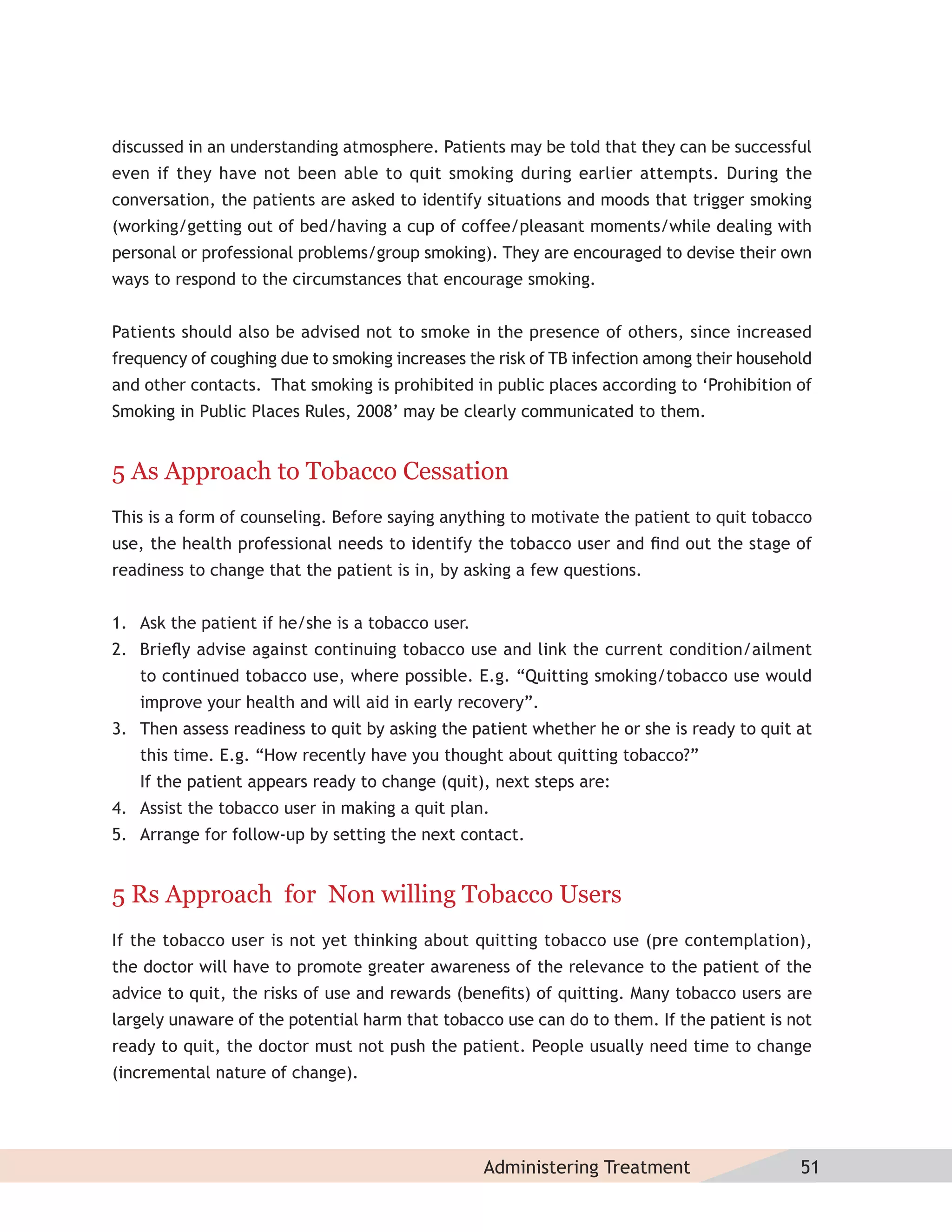 discussed in an understanding atmosphere. Patients may be told that they can be successful
even if they have not been able to quit smoking during earlier attempts. During the
conversation, the patients are asked to identify situations and moods that trigger smoking
(working/getting out of bed/having a cup of coffee/pleasant moments/while dealing with
personal or professional problems/group smoking). They are encouraged to devise their own
ways to respond to the circumstances that encourage smoking.


Patients should also be advised not to smoke in the presence of others, since increased
frequency of coughing due to smoking increases the risk of TB infection among their household
and other contacts. That smoking is prohibited in public places according to ‘Prohibition of
Smoking in Public Places Rules, 2008’ may be clearly communicated to them.


5 As Approach to Tobacco Cessation
This is a form of counseling. Before saying anything to motivate the patient to quit tobacco
use, the health professional needs to identify the tobacco user and ﬁnd out the stage of
readiness to change that the patient is in, by asking a few questions.


1. Ask the patient if he/she is a tobacco user.
2. Brieﬂy advise against continuing tobacco use and link the current condition/ailment
   to continued tobacco use, where possible. E.g. “Quitting smoking/tobacco use would
   improve your health and will aid in early recovery”.
3. Then assess readiness to quit by asking the patient whether he or she is ready to quit at
   this time. E.g. “How recently have you thought about quitting tobacco?”
   If the patient appears ready to change (quit), next steps are:
4. Assist the tobacco user in making a quit plan.
5. Arrange for follow-up by setting the next contact.


5 Rs Approach for Non willing Tobacco Users
If the tobacco user is not yet thinking about quitting tobacco use (pre contemplation),
the doctor will have to promote greater awareness of the relevance to the patient of the
advice to quit, the risks of use and rewards (beneﬁts) of quitting. Many tobacco users are
largely unaware of the potential harm that tobacco use can do to them. If the patient is not
ready to quit, the doctor must not push the patient. People usually need time to change
(incremental nature of change).




                                                  Administering Treatment                  51
 