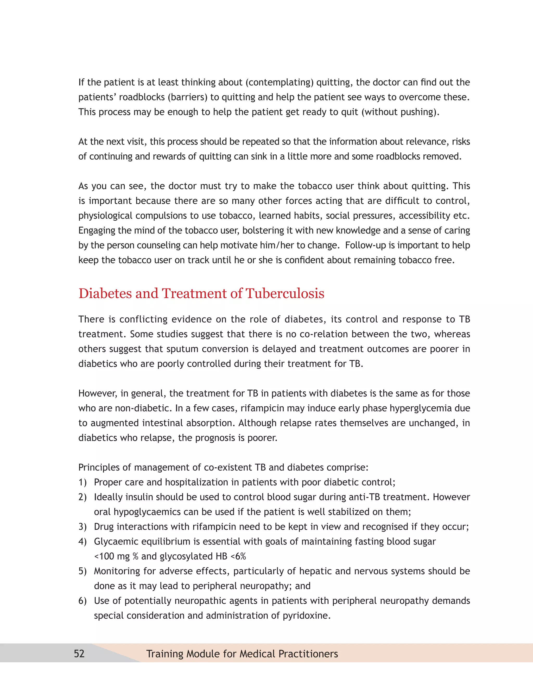 If the patient is at least thinking about (contemplating) quitting, the doctor can ﬁnd out the
patients’ roadblocks (barriers) to quitting and help the patient see ways to overcome these.
This process may be enough to help the patient get ready to quit (without pushing).


At the next visit, this process should be repeated so that the information about relevance, risks
of continuing and rewards of quitting can sink in a little more and some roadblocks removed.


As you can see, the doctor must try to make the tobacco user think about quitting. This
is important because there are so many other forces acting that are difﬁcult to control,
physiological compulsions to use tobacco, learned habits, social pressures, accessibility etc.
Engaging the mind of the tobacco user, bolstering it with new knowledge and a sense of caring
by the person counseling can help motivate him/her to change. Follow-up is important to help
keep the tobacco user on track until he or she is conﬁdent about remaining tobacco free.


Diabetes and Treatment of Tuberculosis
There is conflicting evidence on the role of diabetes, its control and response to TB
treatment. Some studies suggest that there is no co-relation between the two, whereas
others suggest that sputum conversion is delayed and treatment outcomes are poorer in
diabetics who are poorly controlled during their treatment for TB.


However, in general, the treatment for TB in patients with diabetes is the same as for those
who are non-diabetic. In a few cases, rifampicin may induce early phase hyperglycemia due
to augmented intestinal absorption. Although relapse rates themselves are unchanged, in
diabetics who relapse, the prognosis is poorer.


Principles of management of co-existent TB and diabetes comprise:
1) Proper care and hospitalization in patients with poor diabetic control;
2) Ideally insulin should be used to control blood sugar during anti-TB treatment. However
     oral hypoglycaemics can be used if the patient is well stabilized on them;
3) Drug interactions with rifampicin need to be kept in view and recognised if they occur;
4) Glycaemic equilibrium is essential with goals of maintaining fasting blood sugar
     <100 mg % and glycosylated HB <6%
5) Monitoring for adverse effects, particularly of hepatic and nervous systems should be
     done as it may lead to peripheral neuropathy; and
6) Use of potentially neuropathic agents in patients with peripheral neuropathy demands
     special consideration and administration of pyridoxine.



52               Training Module for Medical Practitioners
 
