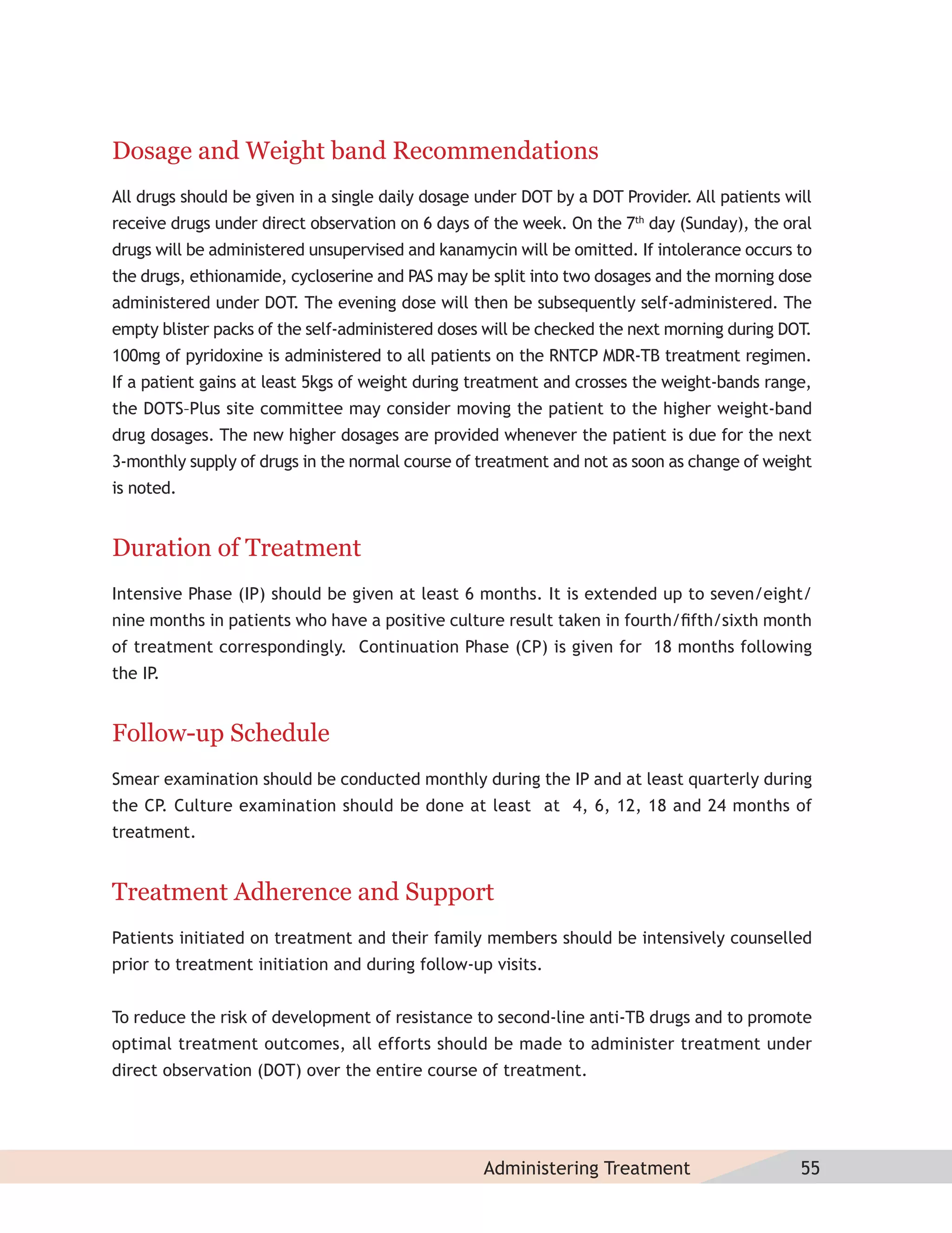 Dosage and Weight band Recommendations
All drugs should be given in a single daily dosage under DOT by a DOT Provider. All patients will
receive drugs under direct observation on 6 days of the week. On the 7th day (Sunday), the oral
drugs will be administered unsupervised and kanamycin will be omitted. If intolerance occurs to
the drugs, ethionamide, cycloserine and PAS may be split into two dosages and the morning dose
administered under DOT. The evening dose will then be subsequently self-administered. The
empty blister packs of the self-administered doses will be checked the next morning during DOT.
100mg of pyridoxine is administered to all patients on the RNTCP MDR-TB treatment regimen.
If a patient gains at least 5kgs of weight during treatment and crosses the weight-bands range,
the DOTS–Plus site committee may consider moving the patient to the higher weight-band
drug dosages. The new higher dosages are provided whenever the patient is due for the next
3-monthly supply of drugs in the normal course of treatment and not as soon as change of weight
is noted.


Duration of Treatment
Intensive Phase (IP) should be given at least 6 months. It is extended up to seven/eight/
nine months in patients who have a positive culture result taken in fourth/ﬁfth/sixth month
of treatment correspondingly. Continuation Phase (CP) is given for 18 months following
the IP.


Follow-up Schedule
Smear examination should be conducted monthly during the IP and at least quarterly during
the CP. Culture examination should be done at least at 4, 6, 12, 18 and 24 months of
treatment.


Treatment Adherence and Support
Patients initiated on treatment and their family members should be intensively counselled
prior to treatment initiation and during follow-up visits.


To reduce the risk of development of resistance to second-line anti-TB drugs and to promote
optimal treatment outcomes, all efforts should be made to administer treatment under
direct observation (DOT) over the entire course of treatment.




                                                   Administering Treatment                     55
 