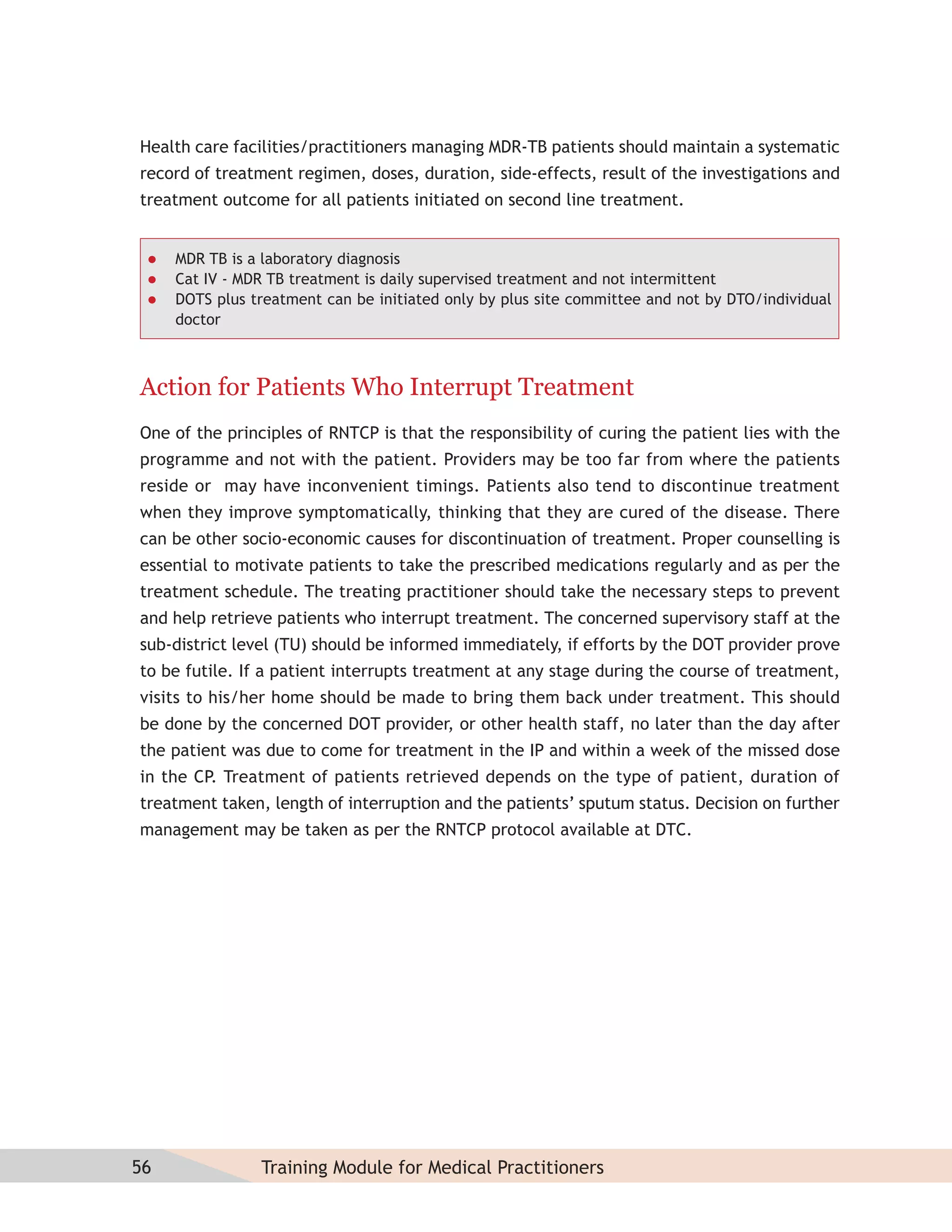 Health care facilities/practitioners managing MDR-TB patients should maintain a systematic
record of treatment regimen, doses, duration, side-effects, result of the investigations and
treatment outcome for all patients initiated on second line treatment.


    MDR TB is a laboratory diagnosis
    Cat IV - MDR TB treatment is daily supervised treatment and not intermittent
    DOTS plus treatment can be initiated only by plus site committee and not by DTO/individual
     doctor



Action for Patients Who Interrupt Treatment
One of the principles of RNTCP is that the responsibility of curing the patient lies with the
programme and not with the patient. Providers may be too far from where the patients
reside or may have inconvenient timings. Patients also tend to discontinue treatment
when they improve symptomatically, thinking that they are cured of the disease. There
can be other socio-economic causes for discontinuation of treatment. Proper counselling is
essential to motivate patients to take the prescribed medications regularly and as per the
treatment schedule. The treating practitioner should take the necessary steps to prevent
and help retrieve patients who interrupt treatment. The concerned supervisory staff at the
sub-district level (TU) should be informed immediately, if efforts by the DOT provider prove
to be futile. If a patient interrupts treatment at any stage during the course of treatment,
visits to his/her home should be made to bring them back under treatment. This should
be done by the concerned DOT provider, or other health staff, no later than the day after
the patient was due to come for treatment in the IP and within a week of the missed dose
in the CP. Treatment of patients retrieved depends on the type of patient, duration of
treatment taken, length of interruption and the patients’ sputum status. Decision on further
management may be taken as per the RNTCP protocol available at DTC.




56              Training Module for Medical Practitioners
 