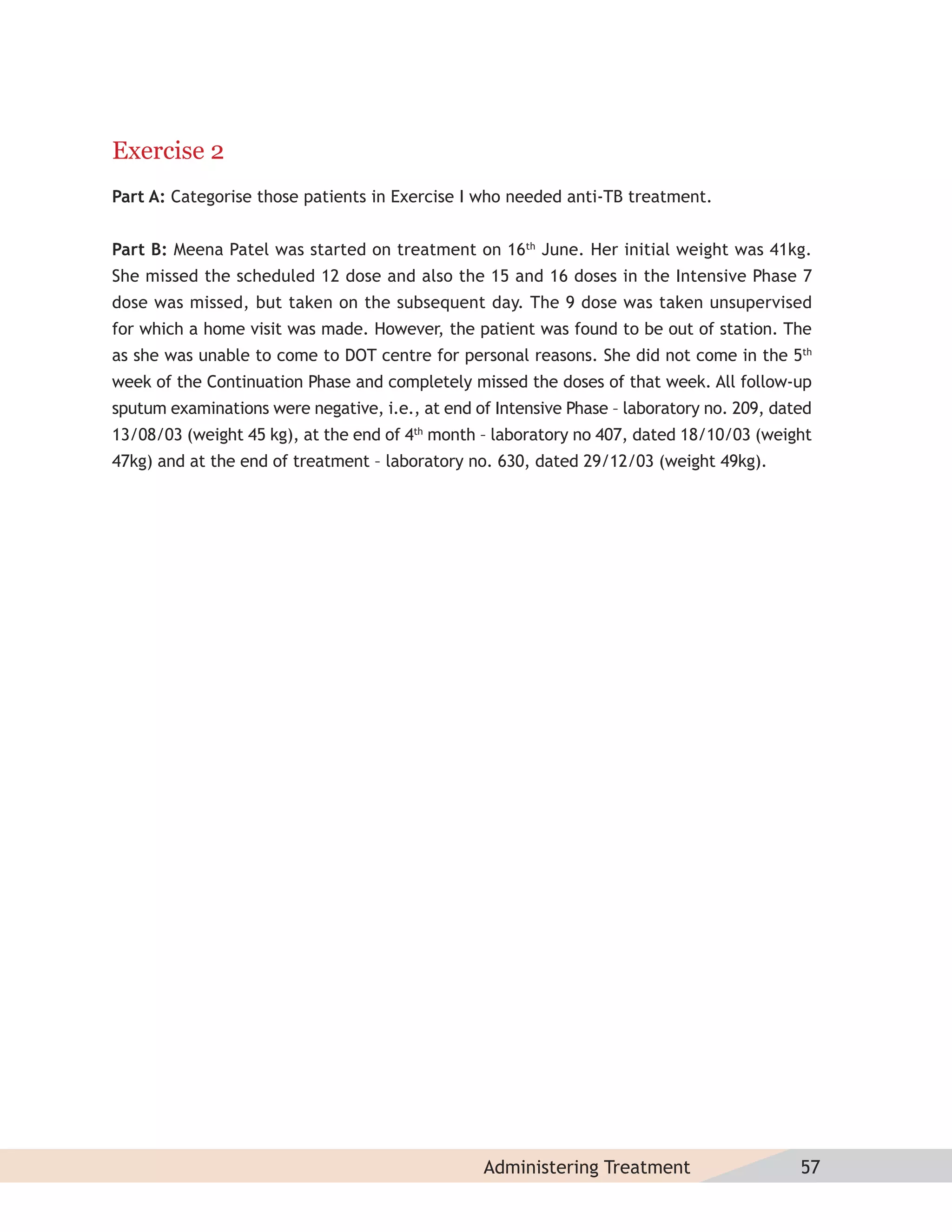 Exercise 2
Part A: Categorise those patients in Exercise I who needed anti-TB treatment.


Part B: Meena Patel was started on treatment on 16th June. Her initial weight was 41kg.
She missed the scheduled 12 dose and also the 15 and 16 doses in the Intensive Phase 7
dose was missed, but taken on the subsequent day. The 9 dose was taken unsupervised
for which a home visit was made. However, the patient was found to be out of station. The
as she was unable to come to DOT centre for personal reasons. She did not come in the 5th
week of the Continuation Phase and completely missed the doses of that week. All follow-up
sputum examinations were negative, i.e., at end of Intensive Phase – laboratory no. 209, dated
13/08/03 (weight 45 kg), at the end of 4th month – laboratory no 407, dated 18/10/03 (weight
47kg) and at the end of treatment – laboratory no. 630, dated 29/12/03 (weight 49kg).




                                                 Administering Treatment                    57
 