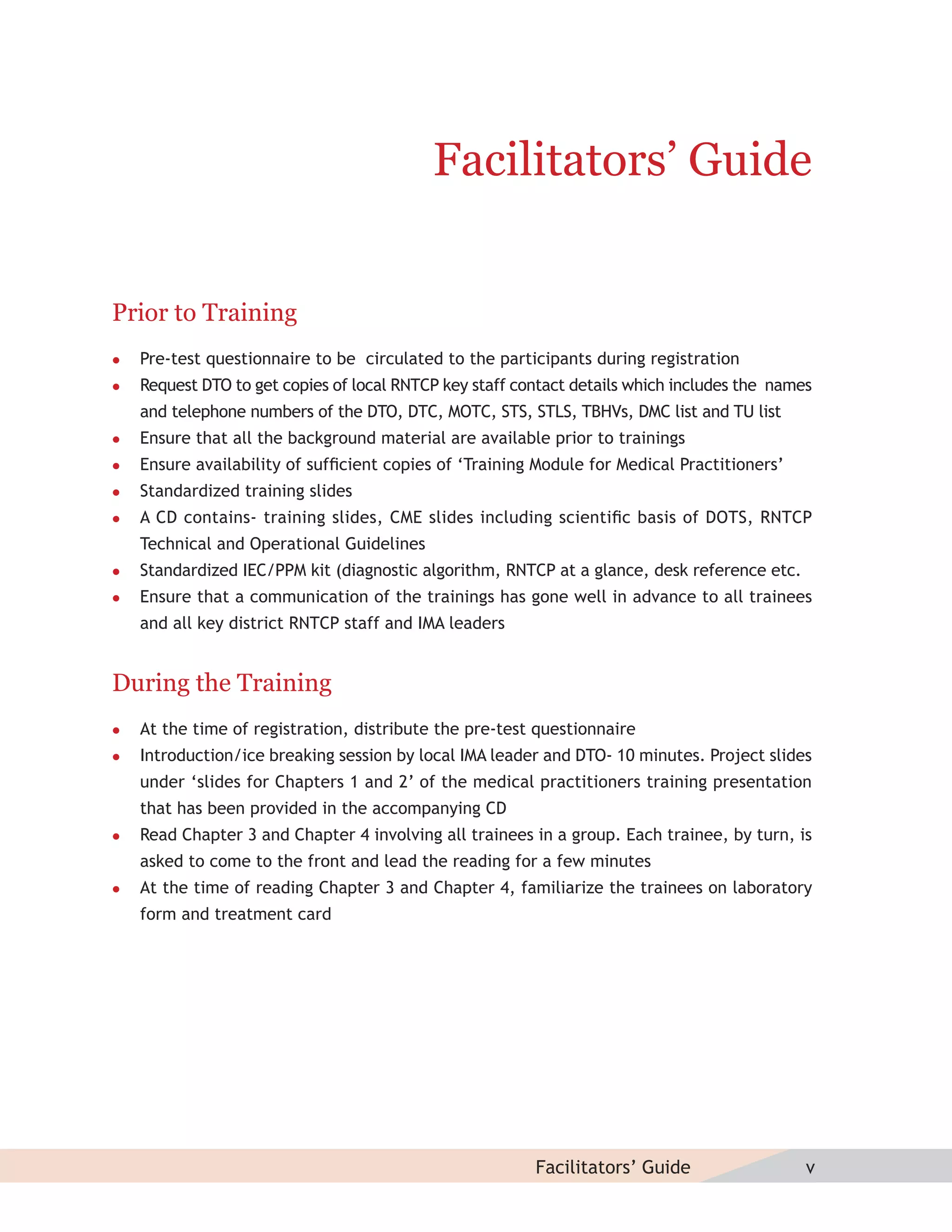 Facilitators’ Guide


Prior to Training
   Pre-test questionnaire to be circulated to the participants during registration
   Request DTO to get copies of local RNTCP key staff contact details which includes the names
    and telephone numbers of the DTO, DTC, MOTC, STS, STLS, TBHVs, DMC list and TU list
   Ensure that all the background material are available prior to trainings
   Ensure availability of sufﬁcient copies of ‘Training Module for Medical Practitioners’
   Standardized training slides
   A CD contains- training slides, CME slides including scientiﬁc basis of DOTS, RNTCP
    Technical and Operational Guidelines
   Standardized IEC/PPM kit (diagnostic algorithm, RNTCP at a glance, desk reference etc.
   Ensure that a communication of the trainings has gone well in advance to all trainees
    and all key district RNTCP staff and IMA leaders


During the Training
   At the time of registration, distribute the pre-test questionnaire
   Introduction/ice breaking session by local IMA leader and DTO- 10 minutes. Project slides
    under ‘slides for Chapters 1 and 2’ of the medical practitioners training presentation
    that has been provided in the accompanying CD
   Read Chapter 3 and Chapter 4 involving all trainees in a group. Each trainee, by turn, is
    asked to come to the front and lead the reading for a few minutes
   At the time of reading Chapter 3 and Chapter 4, familiarize the trainees on laboratory
    form and treatment card




                                                         Facilitators’ Guide                  v
 