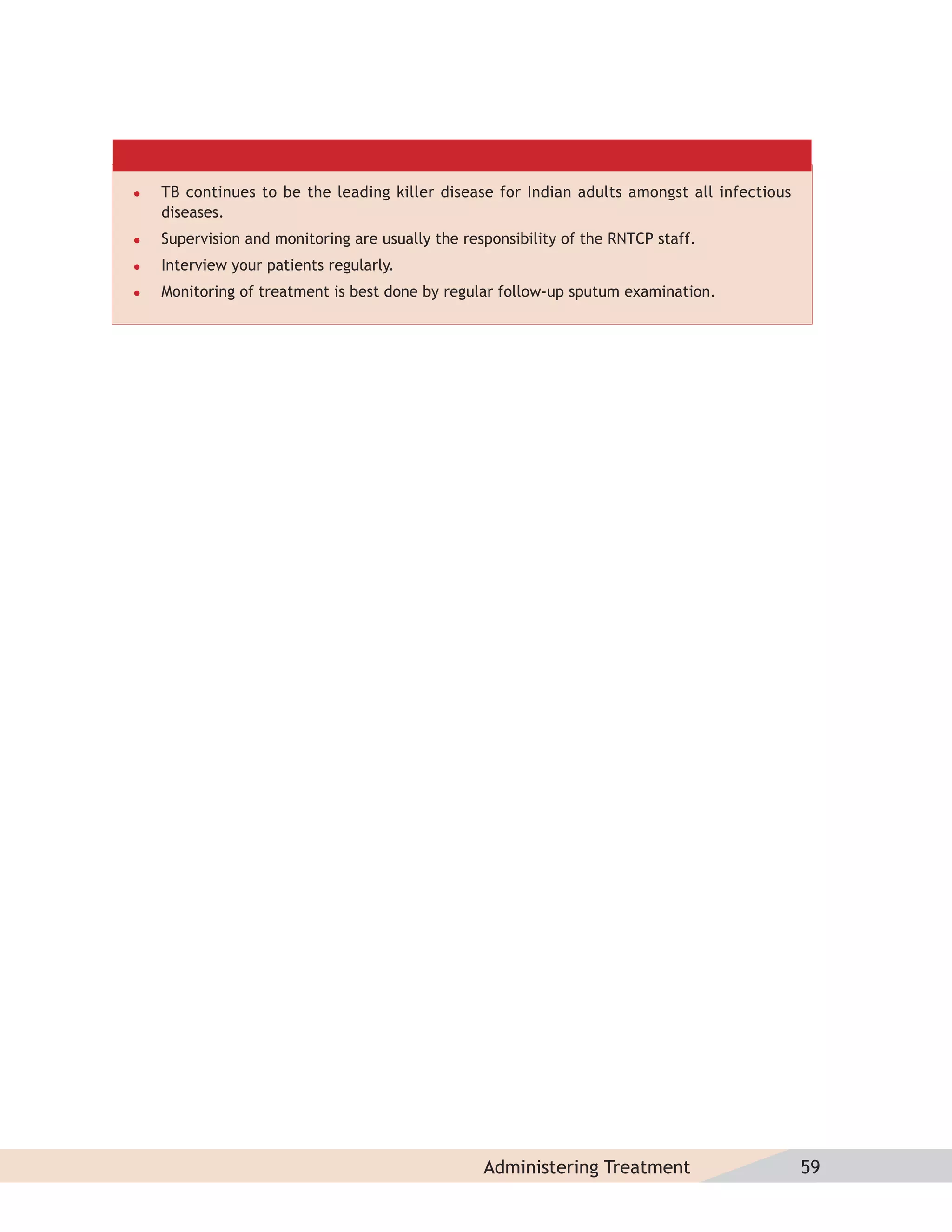    TB continues to be the leading killer disease for Indian adults amongst all infectious
    diseases.
   Supervision and monitoring are usually the responsibility of the RNTCP staff.
   Interview your patients regularly.
   Monitoring of treatment is best done by regular follow-up sputum examination.




                                                  Administering Treatment                    59
 